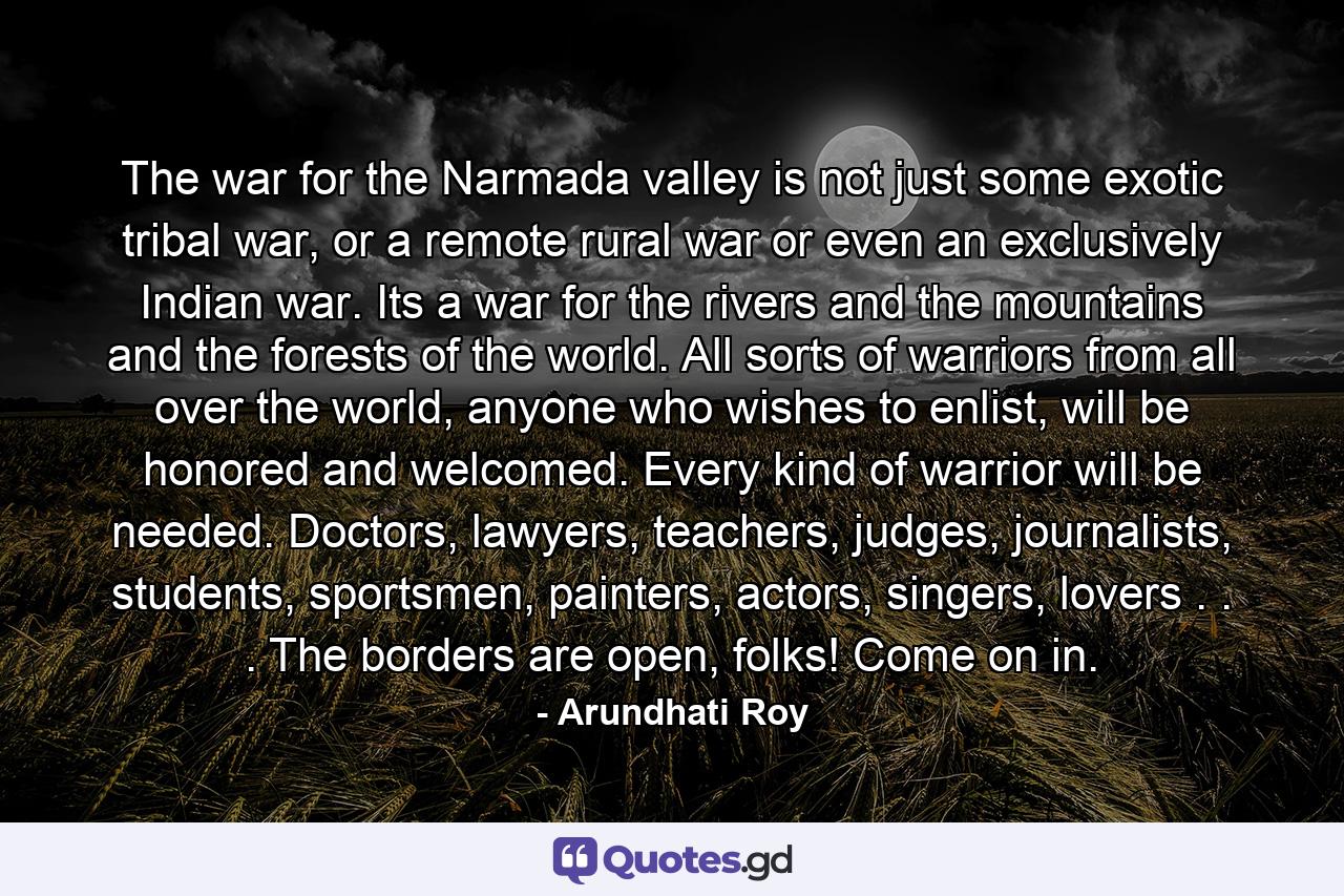 The war for the Narmada valley is not just some exotic tribal war, or a remote rural war or even an exclusively Indian war. Its a war for the rivers and the mountains and the forests of the world. All sorts of warriors from all over the world, anyone who wishes to enlist, will be honored and welcomed. Every kind of warrior will be needed. Doctors, lawyers, teachers, judges, journalists, students, sportsmen, painters, actors, singers, lovers . . . The borders are open, folks! Come on in. - Quote by Arundhati Roy