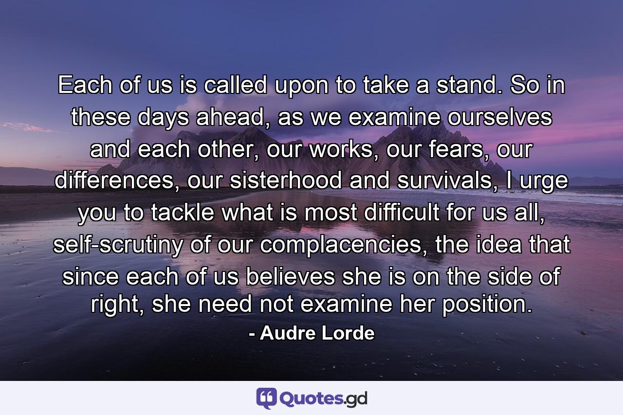 Each of us is called upon to take a stand. So in these days ahead, as we examine ourselves and each other, our works, our fears, our differences, our sisterhood and survivals, I urge you to tackle what is most difficult for us all, self-scrutiny of our complacencies, the idea that since each of us believes she is on the side of right, she need not examine her position. - Quote by Audre Lorde