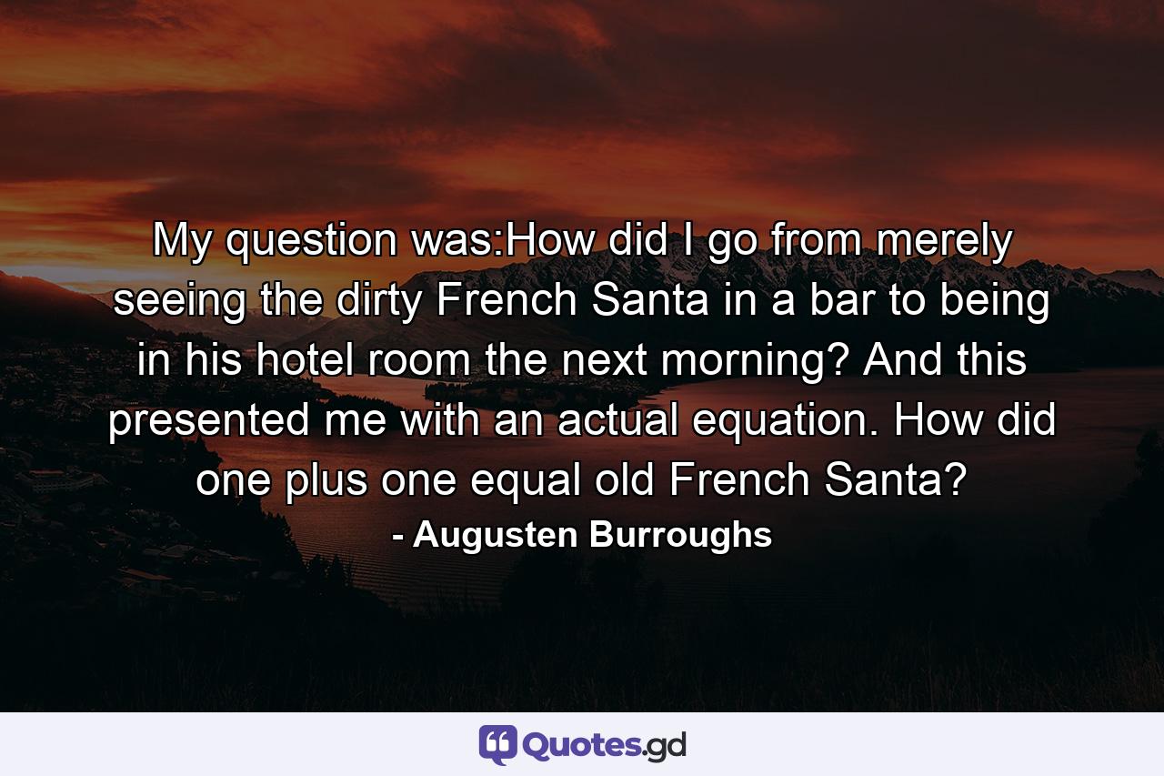 My question was:How did I go from merely seeing the dirty French Santa in a bar to being in his hotel room the next morning? And this presented me with an actual equation. How did one plus one equal old French Santa? - Quote by Augusten Burroughs