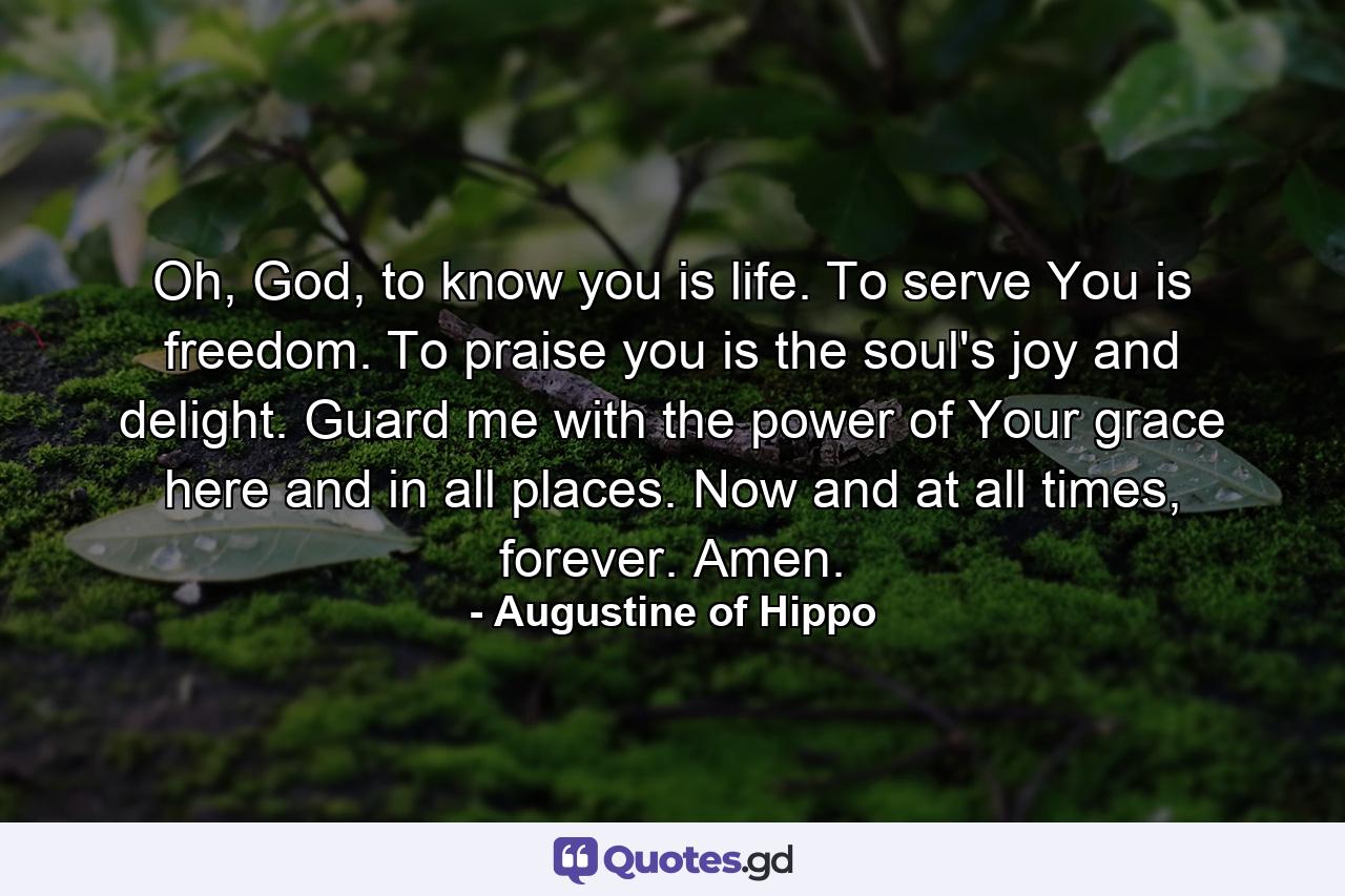 Oh, God, to know you is life. To serve You is freedom. To praise you is the soul's joy and delight. Guard me with the power of Your grace here and in all places. Now and at all times, forever. Amen. - Quote by Augustine of Hippo