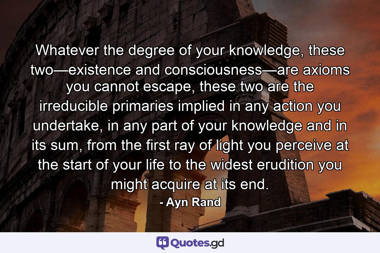 Whatever the degree of your knowledge, these two—existence and consciousness—are axioms you cannot escape, these two are the irreducible primaries implied in any action you undertake, in any part of your knowledge and in its sum, from the first ray of light you perceive at the start of your life to the widest erudition you might acquire at its end. - Quote by Ayn Rand