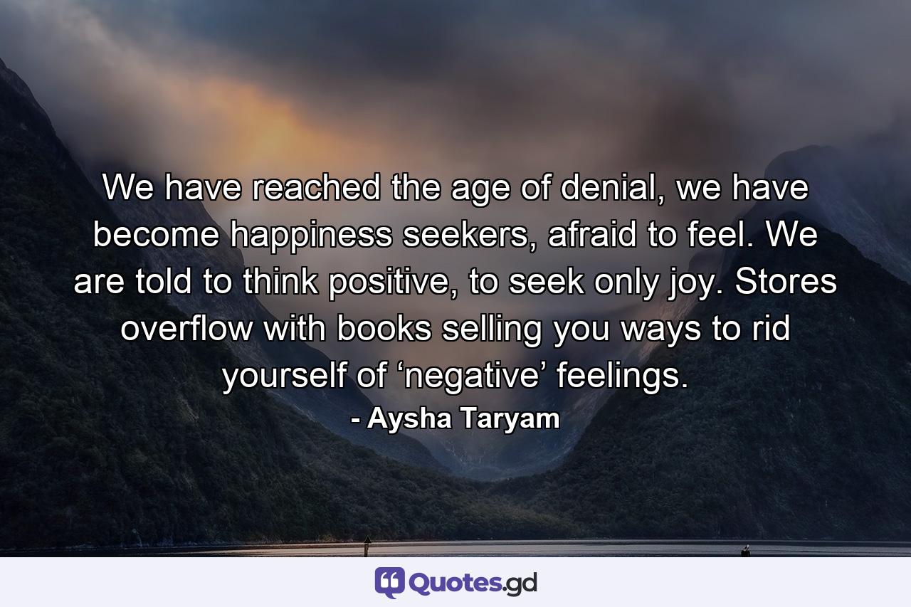 We have reached the age of denial, we have become happiness seekers, afraid to feel. We are told to think positive, to seek only joy. Stores overflow with books selling you ways to rid yourself of ‘negative’ feelings. - Quote by Aysha Taryam