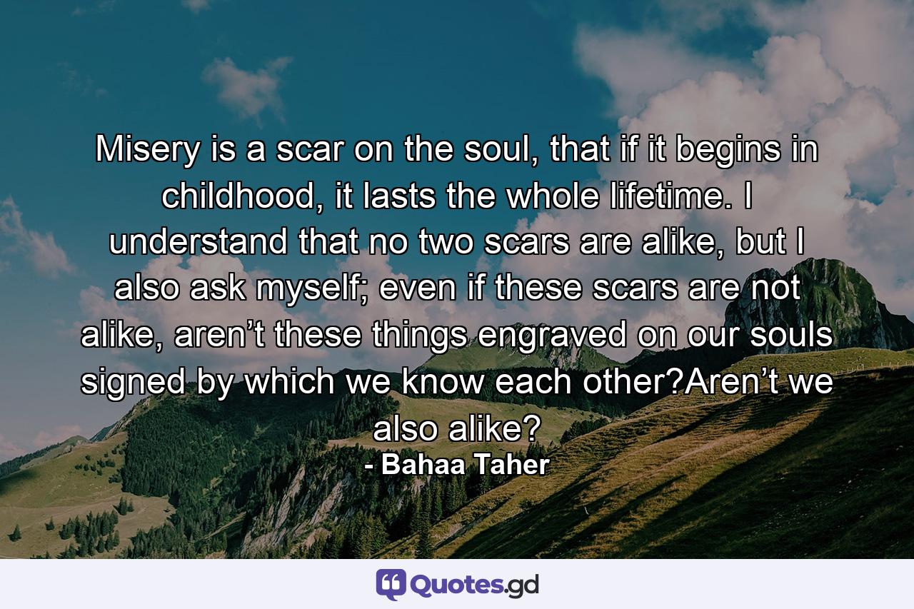 Misery is a scar on the soul, that if it begins in childhood, it lasts the whole lifetime. I understand that no two scars are alike, but I also ask myself; even if these scars are not alike, aren’t these things engraved on our souls signed by which we know each other?Aren’t we also alike? - Quote by Bahaa Taher