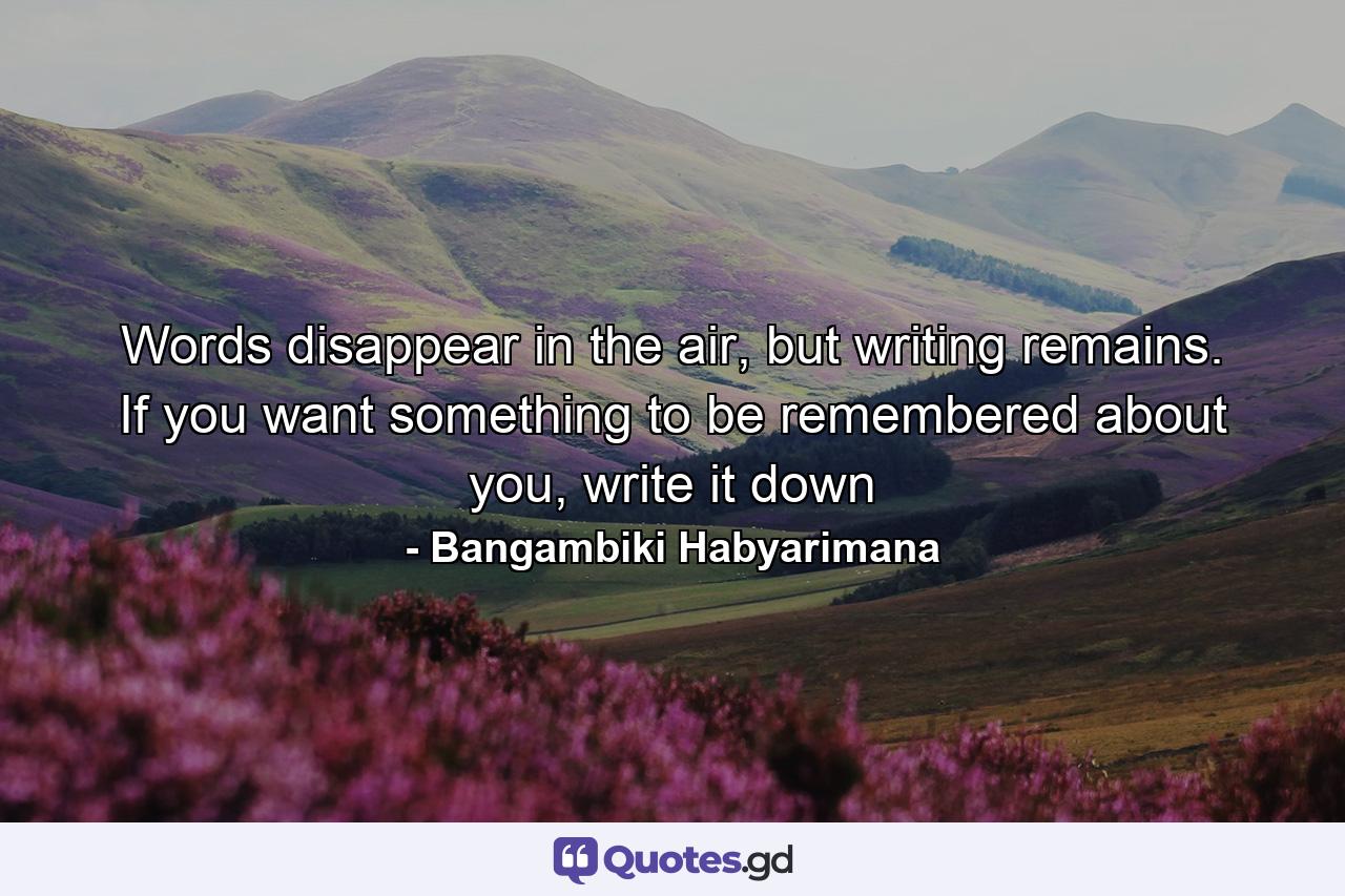 Words disappear in the air, but writing remains. If you want something to be remembered about you, write it down - Quote by Bangambiki Habyarimana