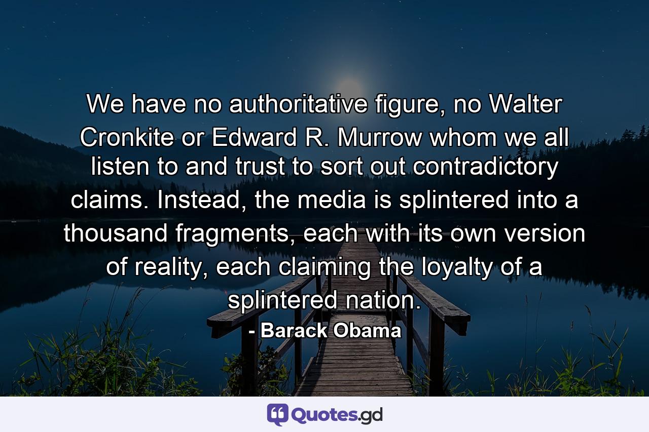 We have no authoritative figure, no Walter Cronkite or Edward R. Murrow whom we all listen to and trust to sort out contradictory claims. Instead, the media is splintered into a thousand fragments, each with its own version of reality, each claiming the loyalty of a splintered nation. - Quote by Barack Obama