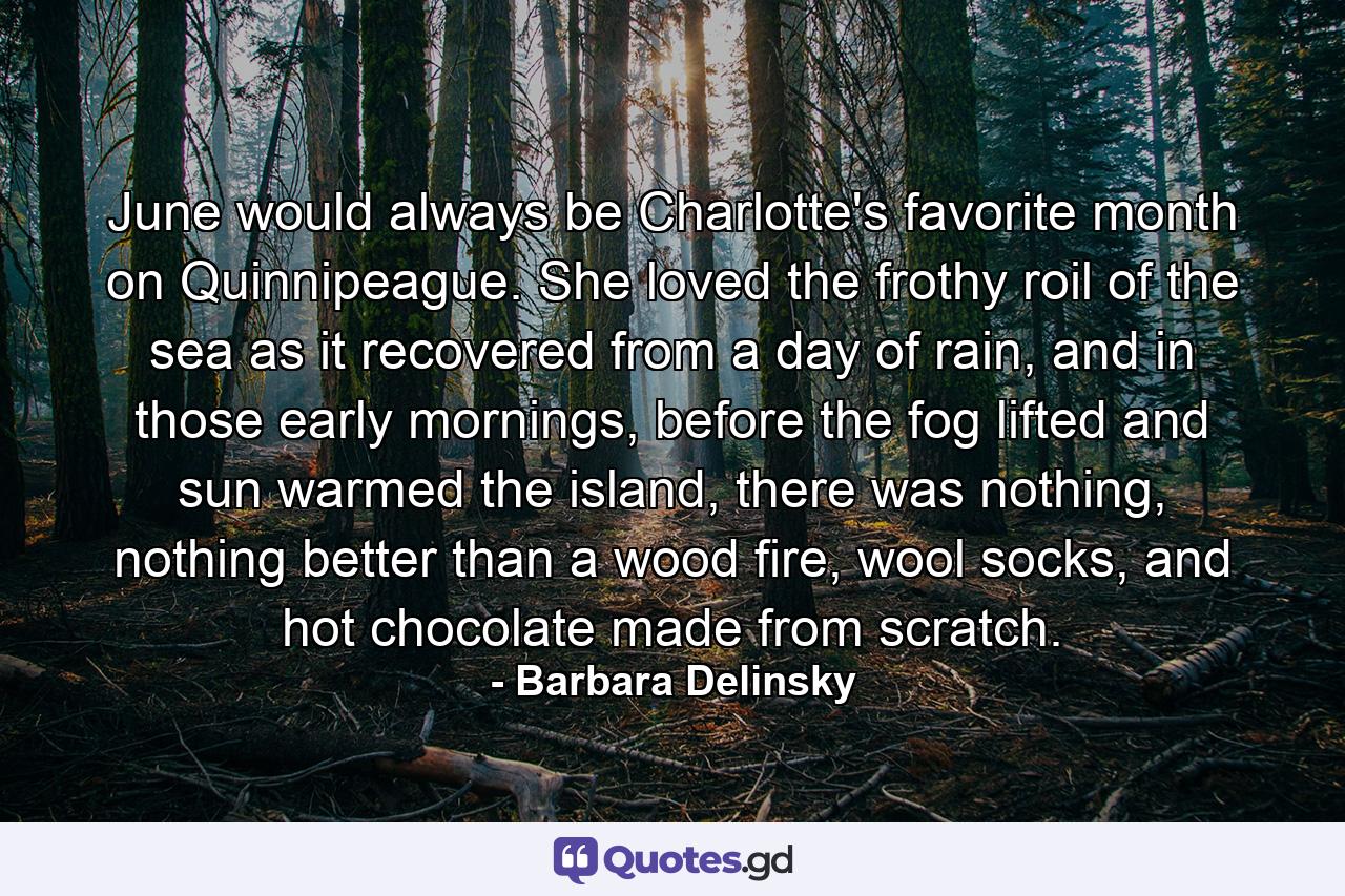 June would always be Charlotte's favorite month on Quinnipeague. She loved the frothy roil of the sea as it recovered from a day of rain, and in those early mornings, before the fog lifted and sun warmed the island, there was nothing, nothing better than a wood fire, wool socks, and hot chocolate made from scratch. - Quote by Barbara Delinsky