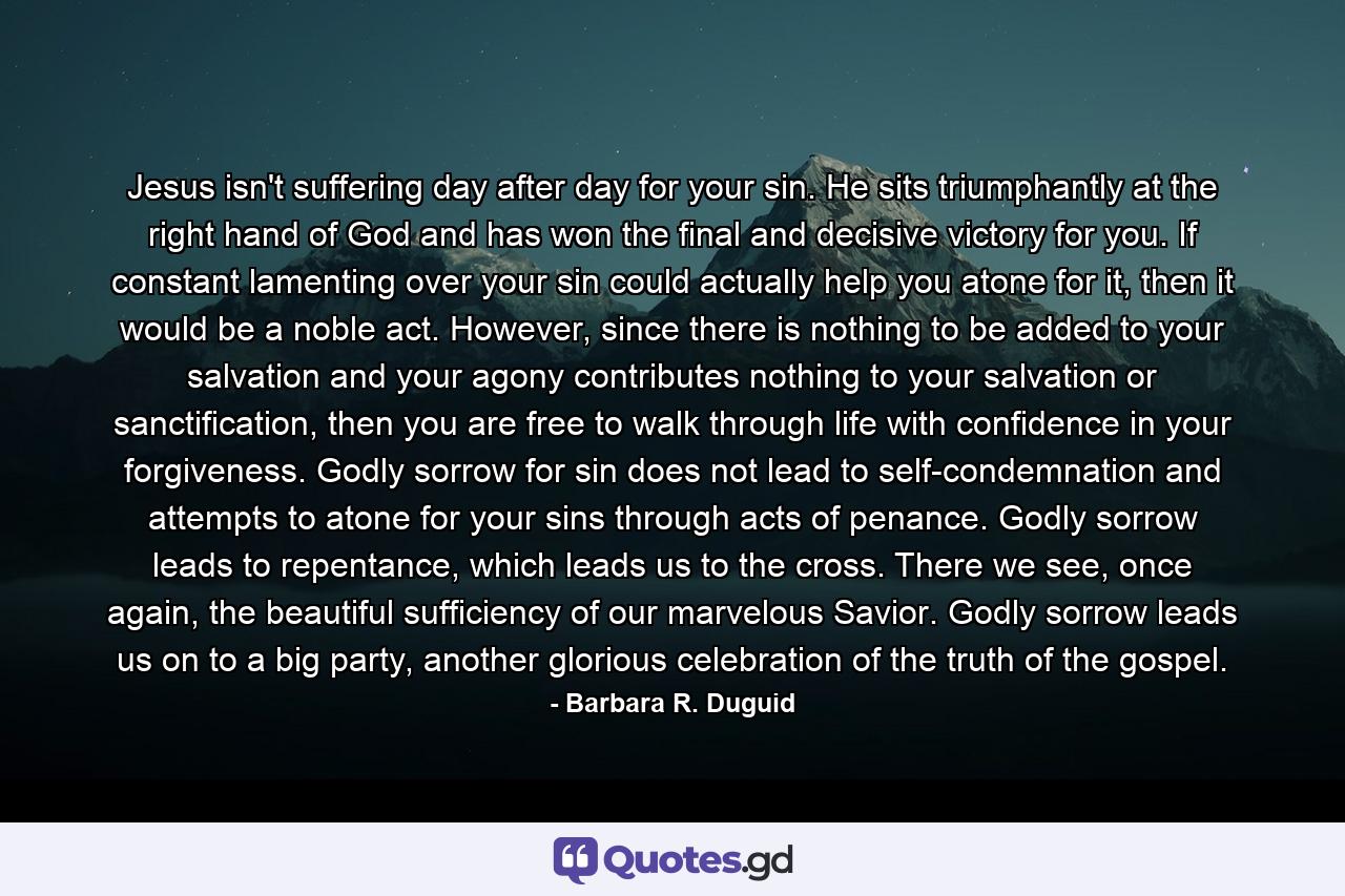 Jesus isn't suffering day after day for your sin. He sits triumphantly at the right hand of God and has won the final and decisive victory for you. If constant lamenting over your sin could actually help you atone for it, then it would be a noble act. However, since there is nothing to be added to your salvation and your agony contributes nothing to your salvation or sanctification, then you are free to walk through life with confidence in your forgiveness. Godly sorrow for sin does not lead to self-condemnation and attempts to atone for your sins through acts of penance. Godly sorrow leads to repentance, which leads us to the cross. There we see, once again, the beautiful sufficiency of our marvelous Savior. Godly sorrow leads us on to a big party, another glorious celebration of the truth of the gospel. - Quote by Barbara R. Duguid