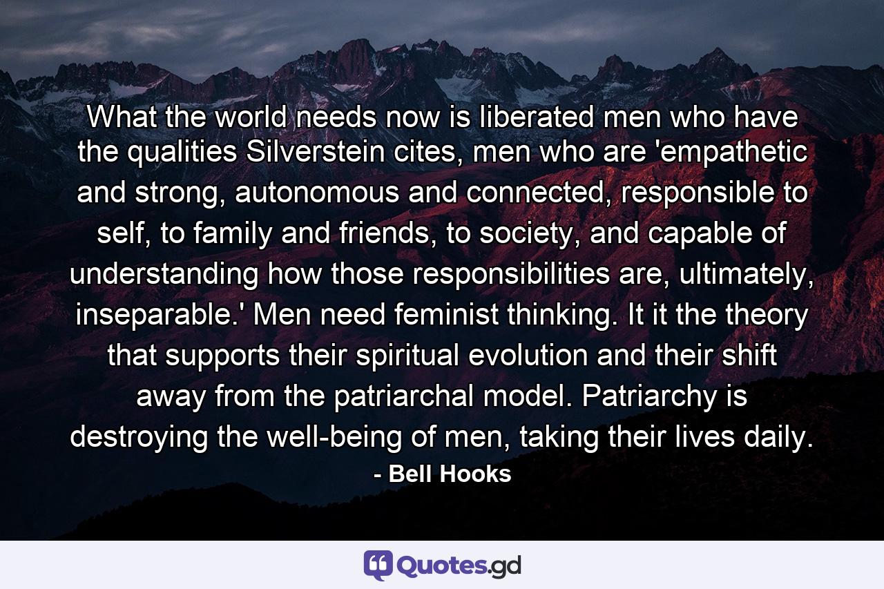 What the world needs now is liberated men who have the qualities Silverstein cites, men who are 'empathetic and strong, autonomous and connected, responsible to self, to family and friends, to society, and capable of understanding how those responsibilities are, ultimately, inseparable.' Men need feminist thinking. It it the theory that supports their spiritual evolution and their shift away from the patriarchal model. Patriarchy is destroying the well-being of men, taking their lives daily. - Quote by Bell Hooks