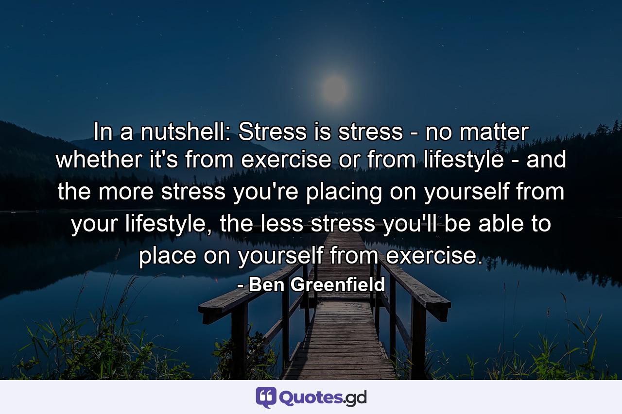 In a nutshell: Stress is stress - no matter whether it's from exercise or from lifestyle - and the more stress you're placing on yourself from your lifestyle, the less stress you'll be able to place on yourself from exercise. - Quote by Ben Greenfield