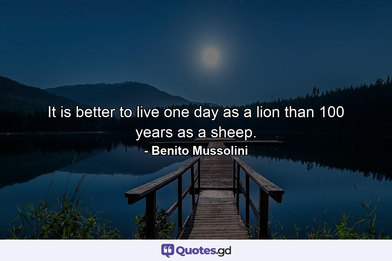 It is better to live one day as a lion than 100 years as a sheep. - Quote by Benito Mussolini