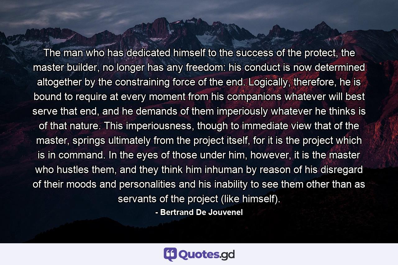 The man who has dedicated himself to the success of the protect, the master builder, no longer has any freedom: his conduct is now determined altogether by the constraining force of the end. Logically, therefore, he is bound to require at every moment from his companions whatever will best serve that end, and he demands of them imperiously whatever he thinks is of that nature. This imperiousness, though to immediate view that of the master, springs ultimately from the project itself, for it is the project which is in command. In the eyes of those under him, however, it is the master who hustles them, and they think him inhuman by reason of his disregard of their moods and personalities and his inability to see them other than as servants of the project (like himself). - Quote by Bertrand De Jouvenel