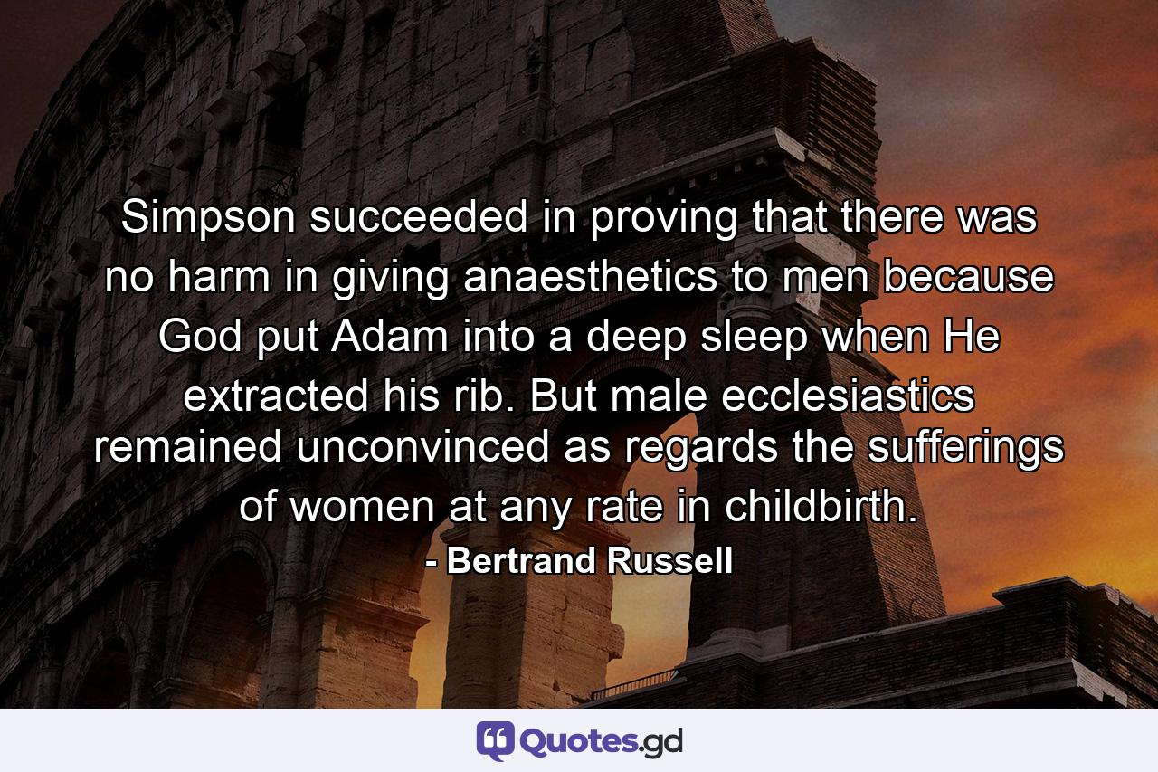 Simpson succeeded in proving that there was no harm in giving anaesthetics to men  because God put Adam into a deep sleep when He extracted his rib. But male ecclesiastics remained unconvinced as regards the sufferings of women  at any rate in childbirth. - Quote by Bertrand Russell