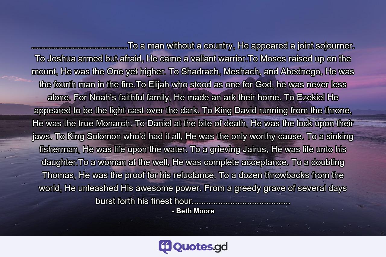 ........................................To a man without a country, He appeared a joint sojourner. To Joshua armed but afraid, He came a valiant warrior.To Moses raised up on the mount, He was the One yet higher. To Shadrach, Meshach, and Abednego, He was the fourth man in the fire.To Elijah who stood as one for God, he was never less alone. For Noah's faithful family, He made an ark their home. To Ezekiel He appeared to be the light cast over the dark. To King David running from the throne, He was the true Monarch. To Daniel at the bite of death, He was the lock upon their jaws. To King Solomon who'd had it all, He was the only worthy cause. To a sinking fisherman, He was life upon the water. To a grieving Jairus, He was life unto his daughter.To a woman at the well, He was complete acceptance. To a doubting Thomas, He was the proof for his reluctance. To a dozen throwbacks from the world, He unleashed His awesome power. From a greedy grave of several days burst forth his finest hour......................................... - Quote by Beth Moore