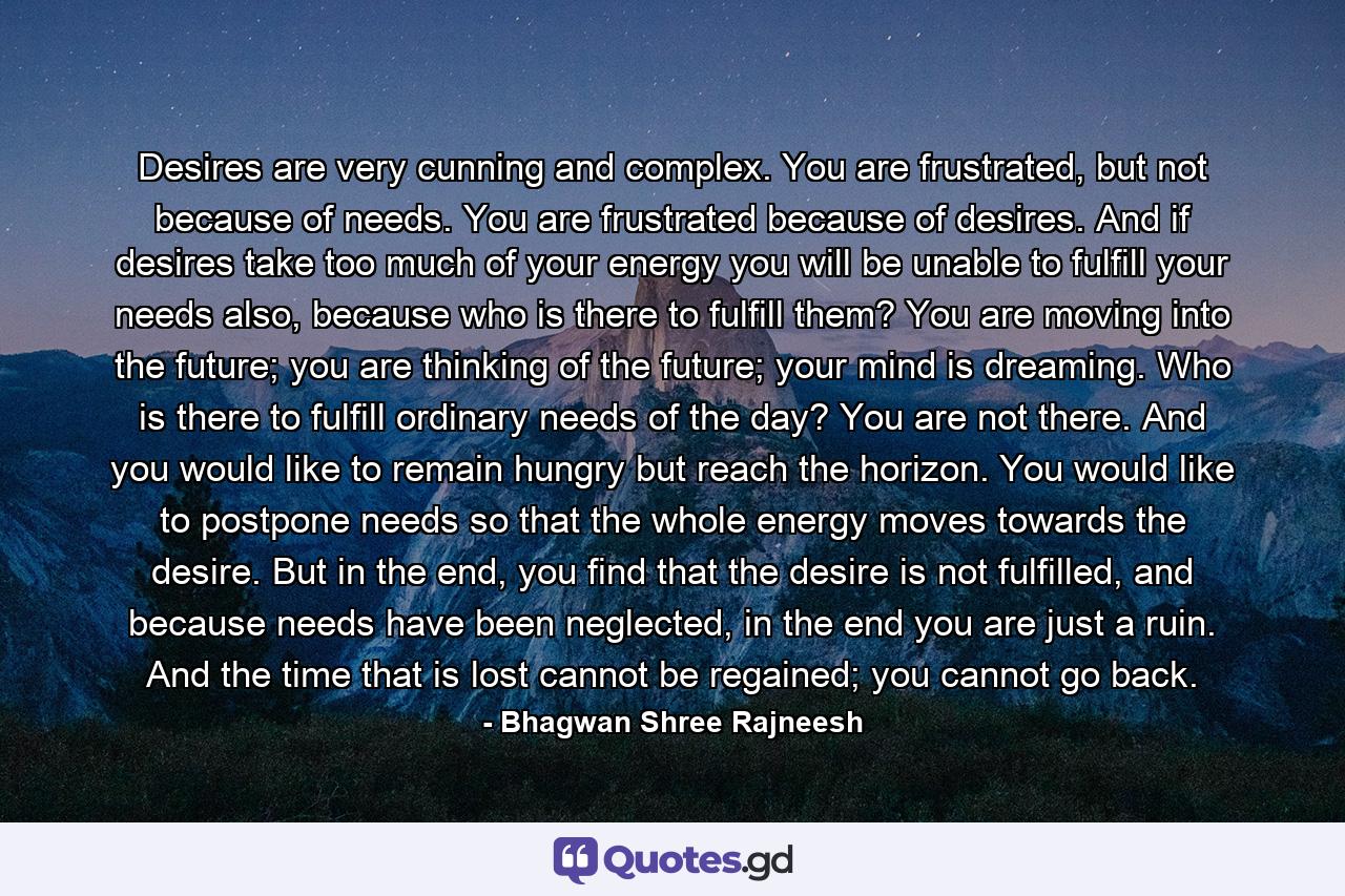 Desires are very cunning and complex. You are frustrated, but not because of needs. You are frustrated because of desires. And if desires take too much of your energy you will be unable to fulfill your needs also, because who is there to fulfill them? You are moving into the future; you are thinking of the future; your mind is dreaming. Who is there to fulfill ordinary needs of the day? You are not there. And you would like to remain hungry but reach the horizon. You would like to postpone needs so that the whole energy moves towards the desire. But in the end, you find that the desire is not fulfilled, and because needs have been neglected, in the end you are just a ruin. And the time that is lost cannot be regained; you cannot go back. - Quote by Bhagwan Shree Rajneesh