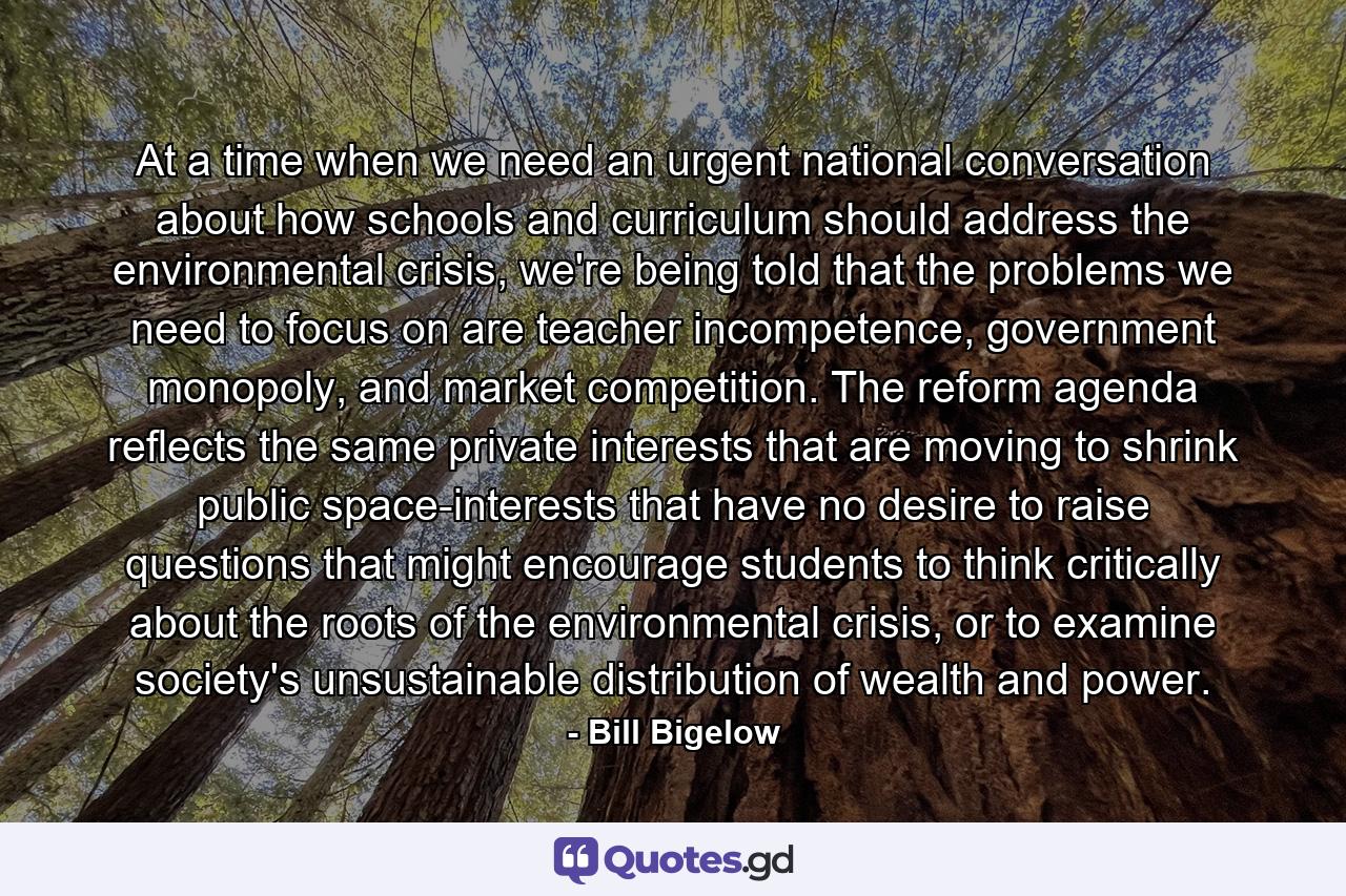 At a time when we need an urgent national conversation about how schools and curriculum should address the environmental crisis, we're being told that the problems we need to focus on are teacher incompetence, government monopoly, and market competition. The reform agenda reflects the same private interests that are moving to shrink public space-interests that have no desire to raise questions that might encourage students to think critically about the roots of the environmental crisis, or to examine society's unsustainable distribution of wealth and power. - Quote by Bill Bigelow