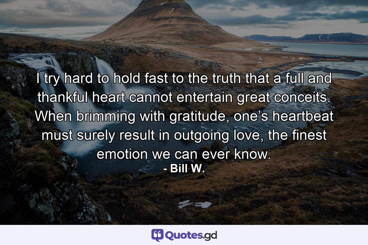 I try hard to hold fast to the truth that a full and thankful heart cannot entertain great conceits. When brimming with gratitude, one’s heartbeat must surely result in outgoing love, the finest emotion we can ever know. - Quote by Bill W.