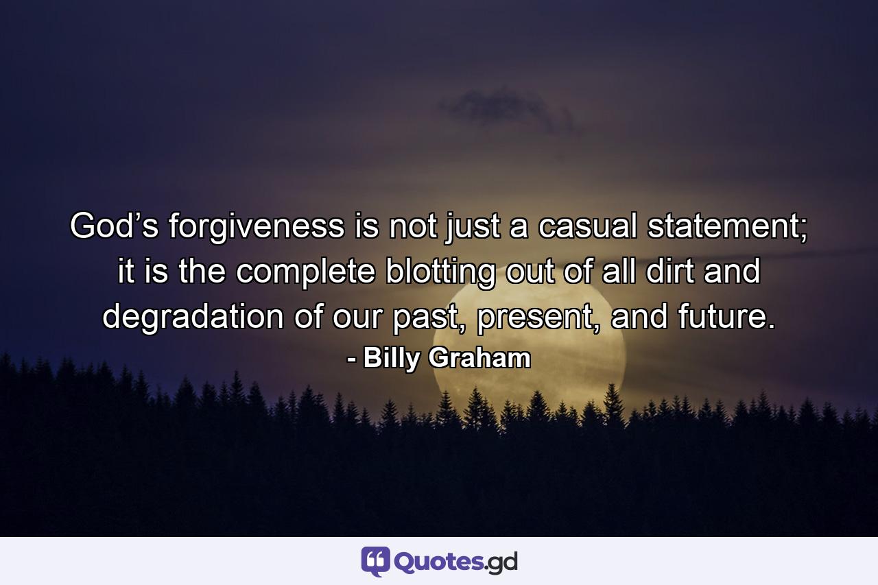 God’s forgiveness is not just a casual statement; it is the complete blotting out of all dirt and degradation of our past, present, and future. - Quote by Billy Graham