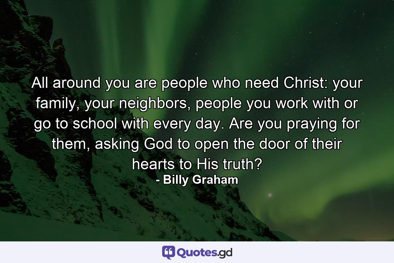 All around you are people who need Christ: your family, your neighbors, people you work with or go to school with every day. Are you praying for them, asking God to open the door of their hearts to His truth? - Quote by Billy Graham