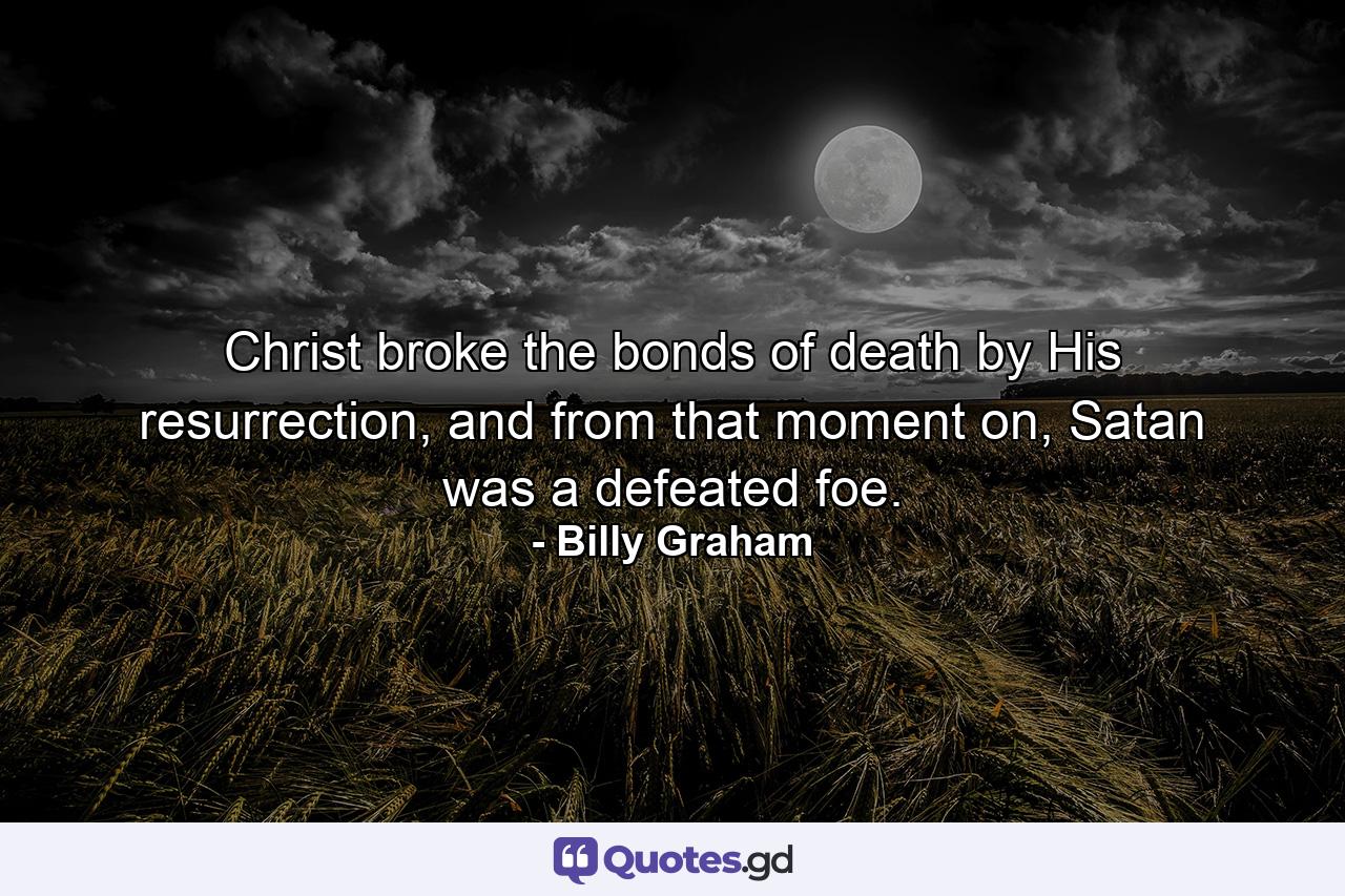 Christ broke the bonds of death by His resurrection, and from that moment on, Satan was a defeated foe. - Quote by Billy Graham