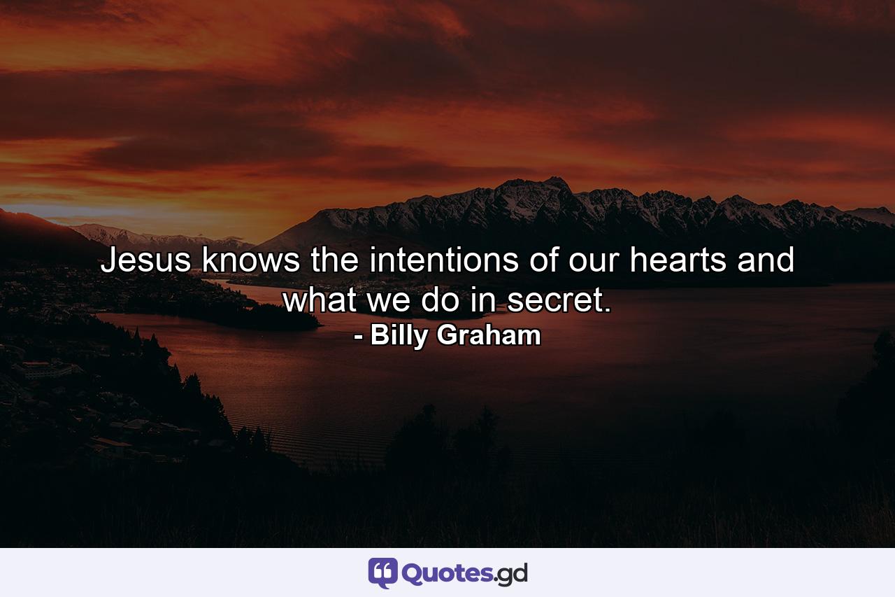 Jesus knows the intentions of our hearts and what we do in secret. - Quote by Billy Graham