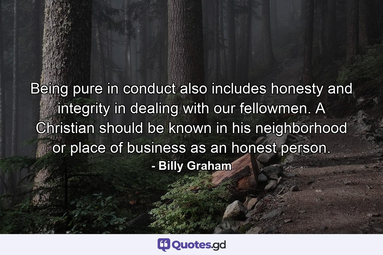 Being pure in conduct also includes honesty and integrity in dealing with our fellowmen. A Christian should be known in his neighborhood or place of business as an honest person. - Quote by Billy Graham