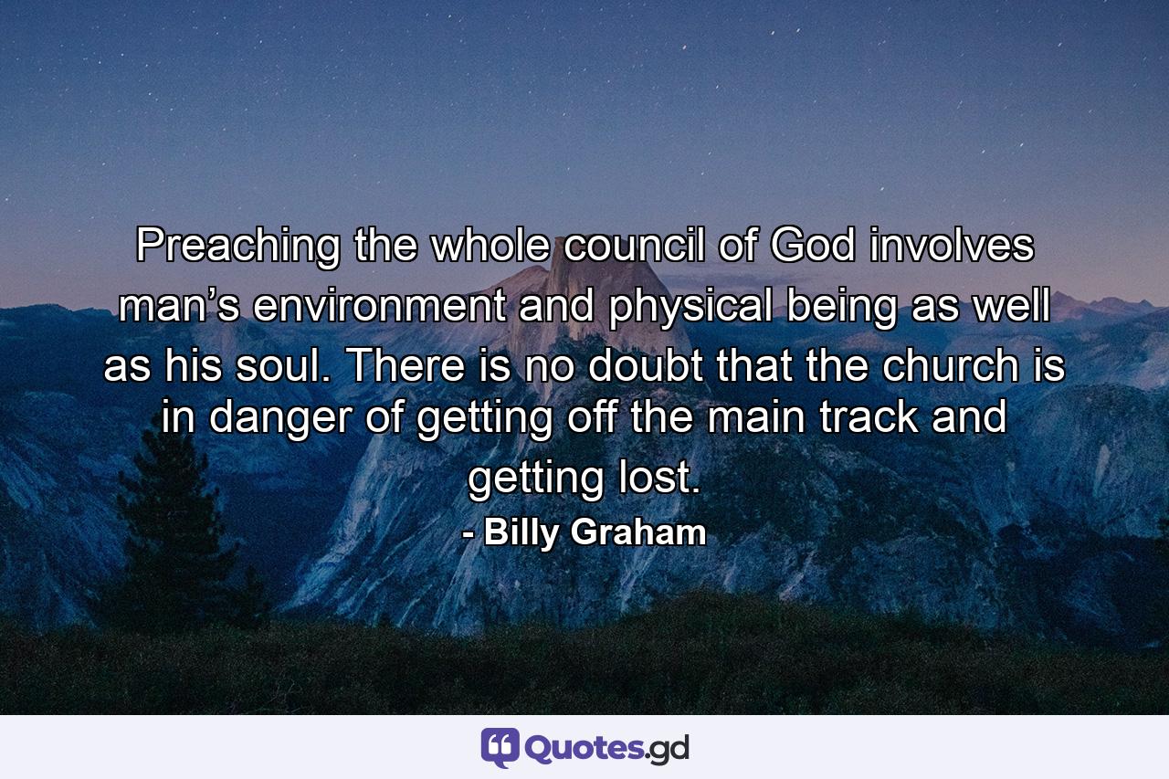 Preaching the whole council of God involves man’s environment and physical being as well as his soul. There is no doubt that the church is in danger of getting off the main track and getting lost. - Quote by Billy Graham