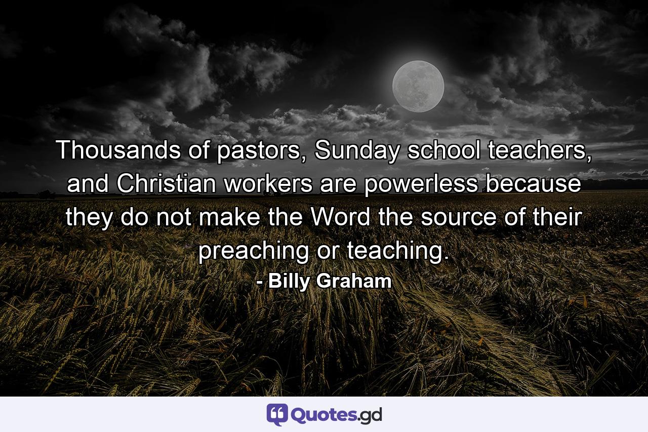 Thousands of pastors, Sunday school teachers, and Christian workers are powerless because they do not make the Word the source of their preaching or teaching. - Quote by Billy Graham