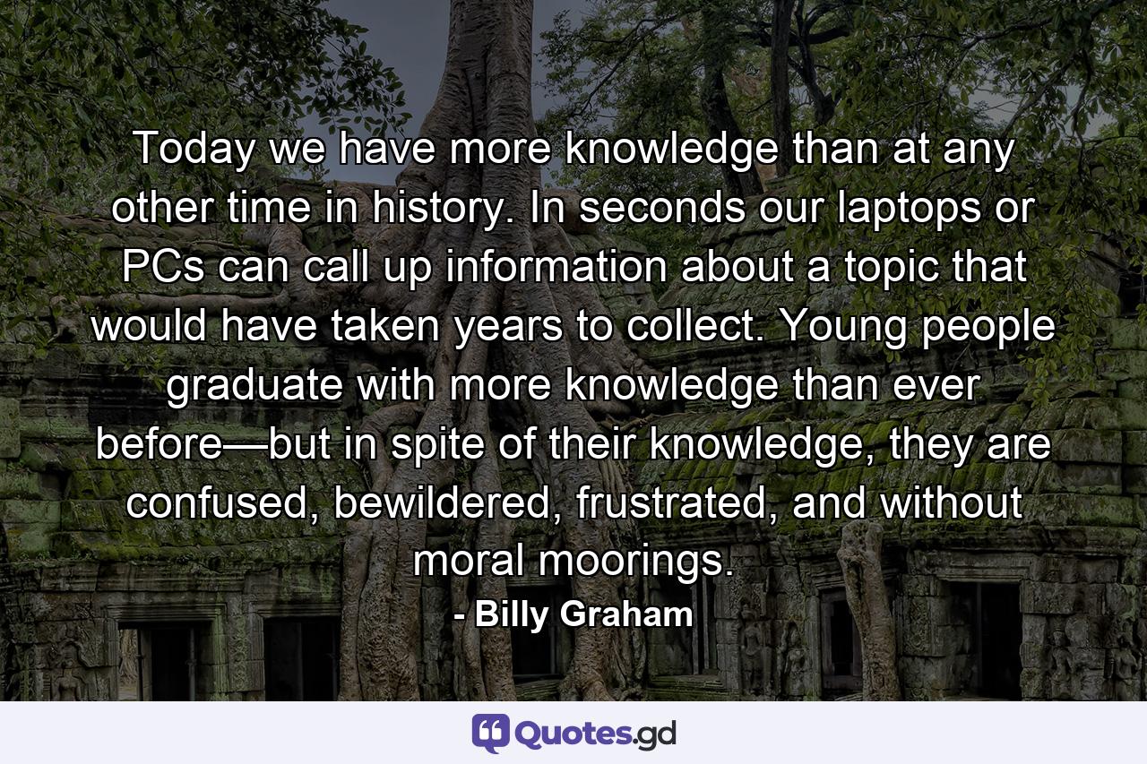 Today we have more knowledge than at any other time in history. In seconds our laptops or PCs can call up information about a topic that would have taken years to collect. Young people graduate with more knowledge than ever before—but in spite of their knowledge, they are confused, bewildered, frustrated, and without moral moorings. - Quote by Billy Graham