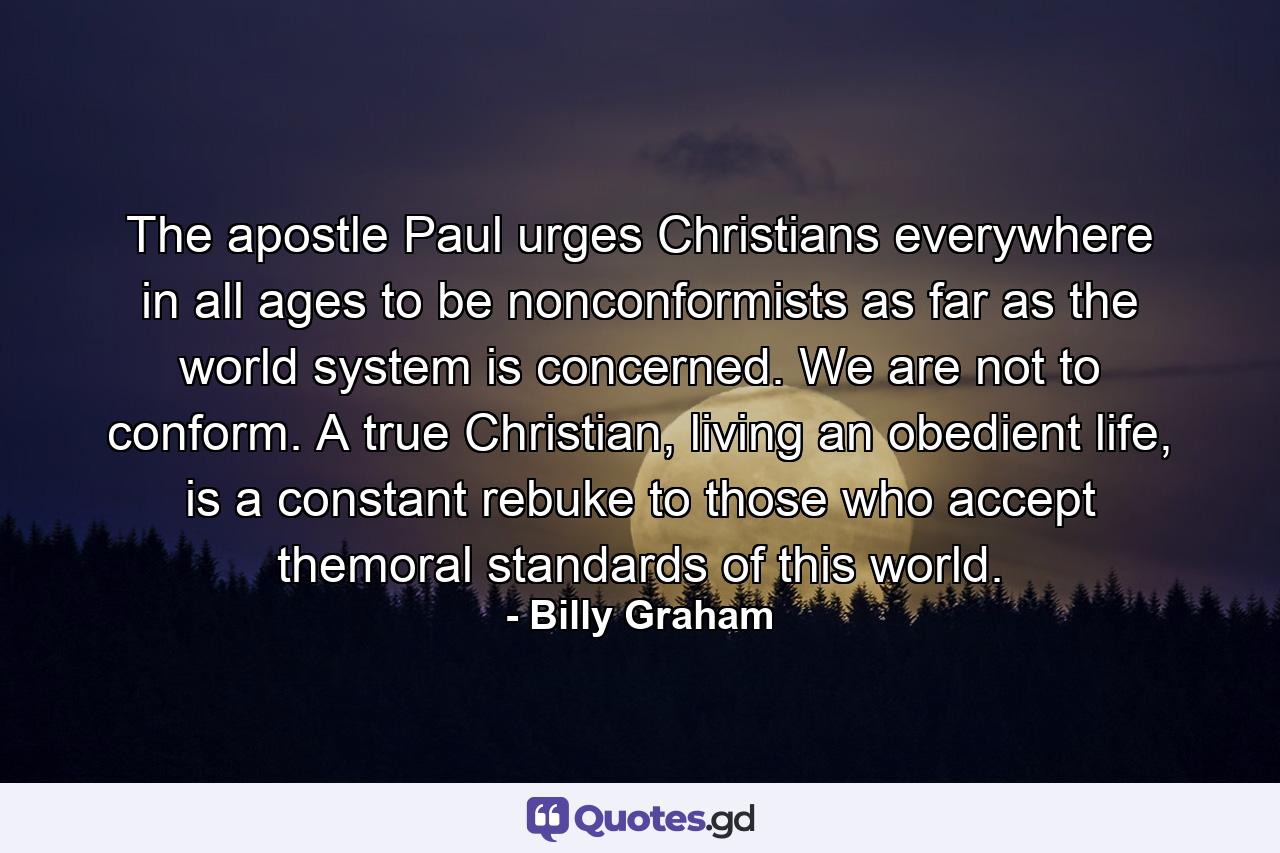 The apostle Paul urges Christians everywhere in all ages to be nonconformists as far as the world system is concerned. We are not to conform. A true Christian, living an obedient life, is a constant rebuke to those who accept themoral standards of this world. - Quote by Billy Graham