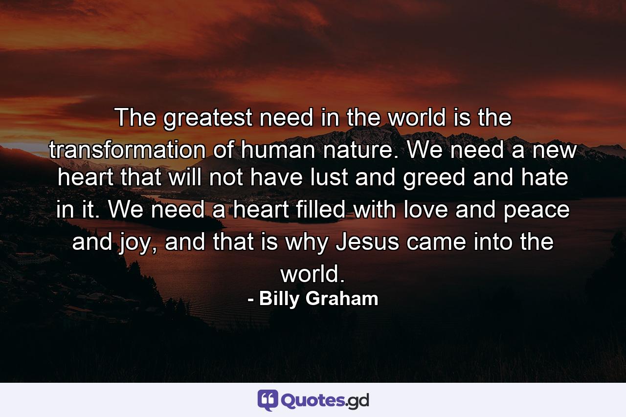 The greatest need in the world is the transformation of human nature. We need a new heart that will not have lust and greed and hate in it. We need a heart filled with love and peace and joy, and that is why Jesus came into the world. - Quote by Billy Graham