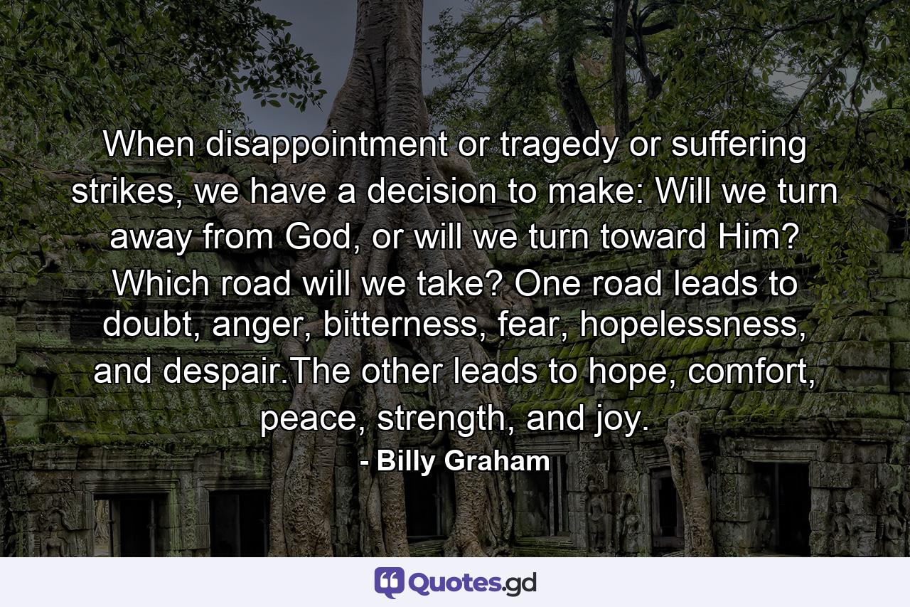 When disappointment or tragedy or suffering strikes, we have a decision to make: Will we turn away from God, or will we turn toward Him? Which road will we take? One road leads to doubt, anger, bitterness, fear, hopelessness, and despair.The other leads to hope, comfort, peace, strength, and joy. - Quote by Billy Graham