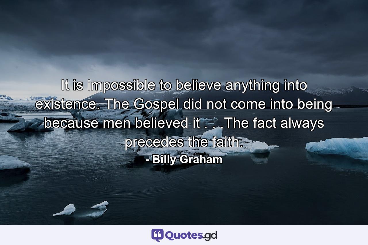 It is impossible to believe anything into existence. The Gospel did not come into being because men believed it . . .The fact always precedes the faith. - Quote by Billy Graham