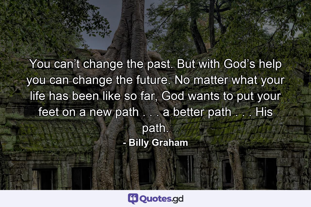 You can’t change the past. But with God’s help you can change the future. No matter what your life has been like so far, God wants to put your feet on a new path . . . a better path . . . His path. - Quote by Billy Graham