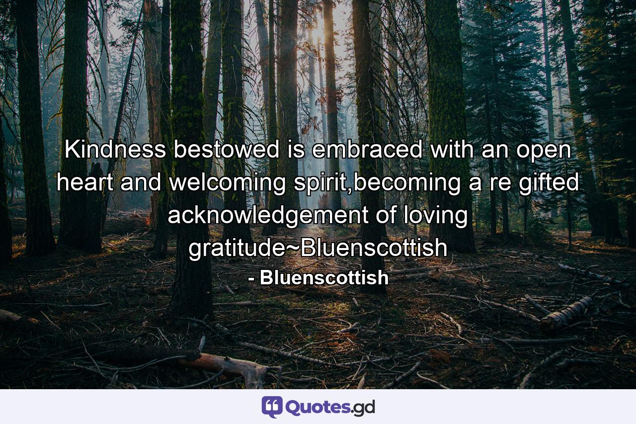 Kindness bestowed is embraced with an open heart and welcoming spirit,becoming a re gifted acknowledgement of loving gratitude~Bluenscottish - Quote by Bluenscottish