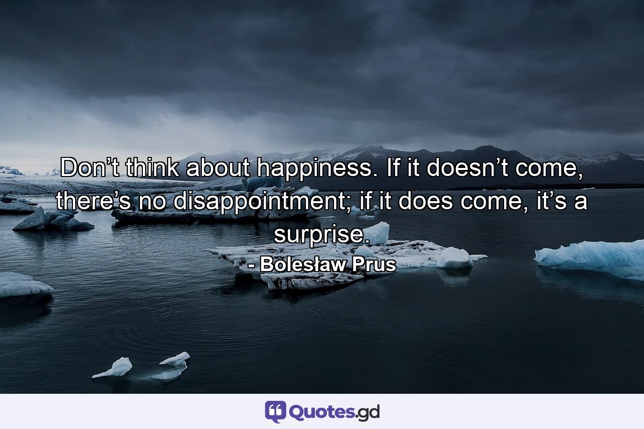 Don’t think about happiness. If it doesn’t come, there’s no disappointment; if it does come, it’s a surprise. - Quote by Bolesław Prus