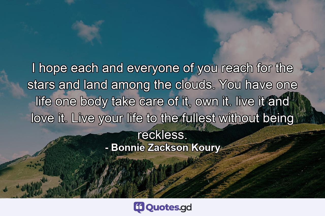 I hope each and everyone of you reach for the stars and land among the clouds. You have one life one body take care of it, own it. live it and love it. Live your life to the fullest without being reckless. - Quote by Bonnie Zackson Koury