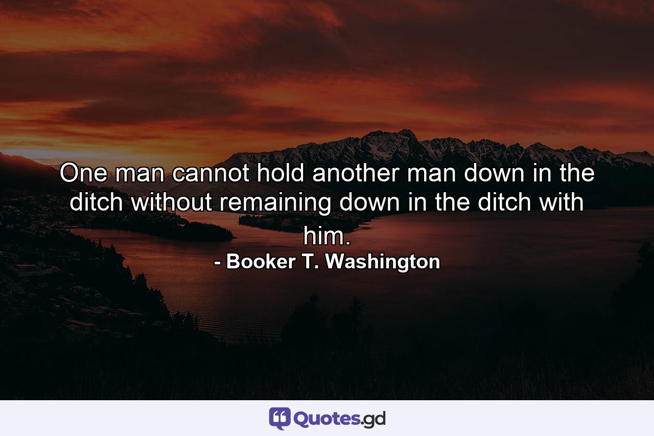 One man cannot hold another man down in the ditch without remaining down in the ditch with him. - Quote by Booker T. Washington