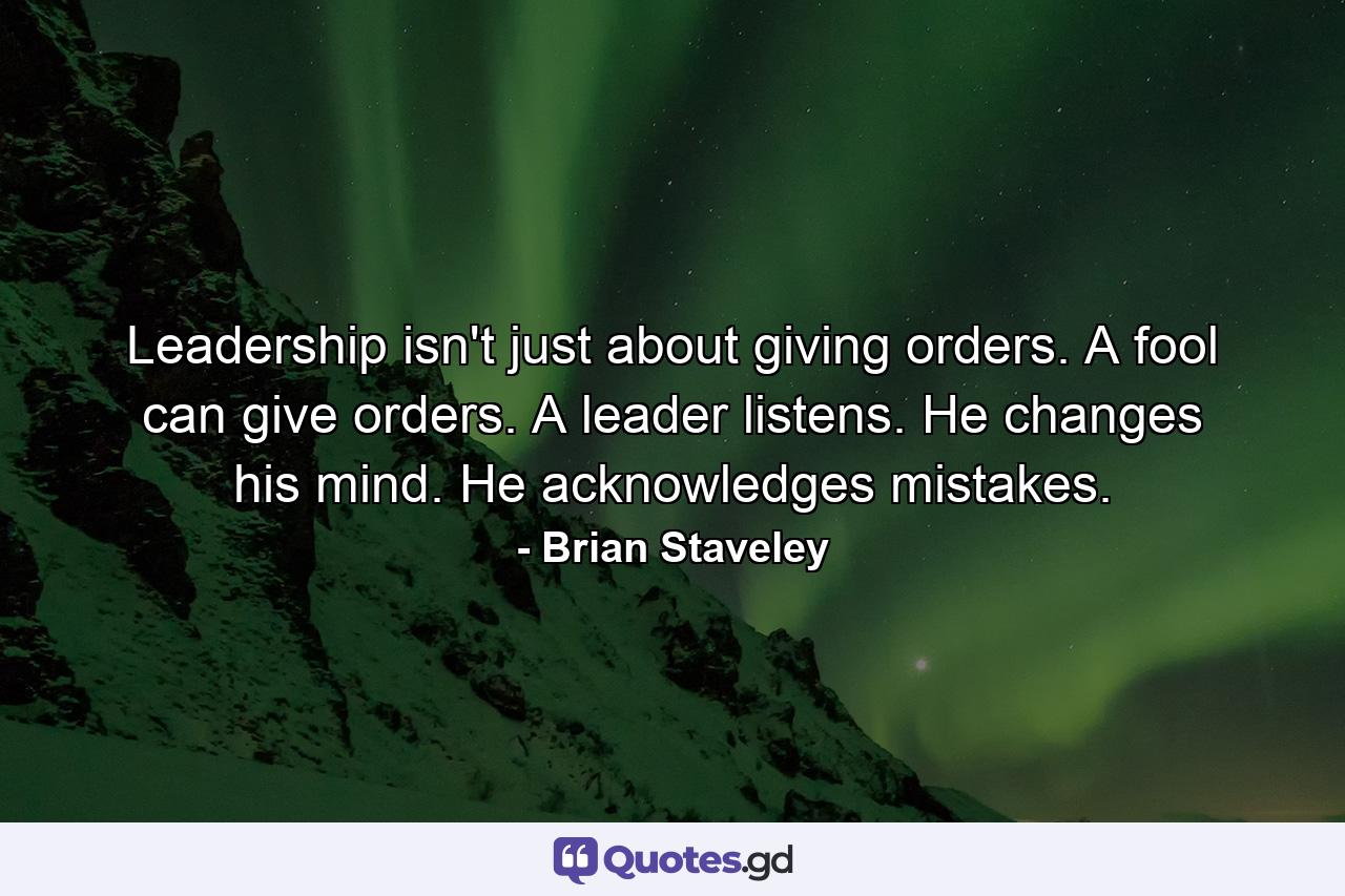 Leadership isn't just about giving orders. A fool can give orders. A leader listens. He changes his mind. He acknowledges mistakes. - Quote by Brian Staveley