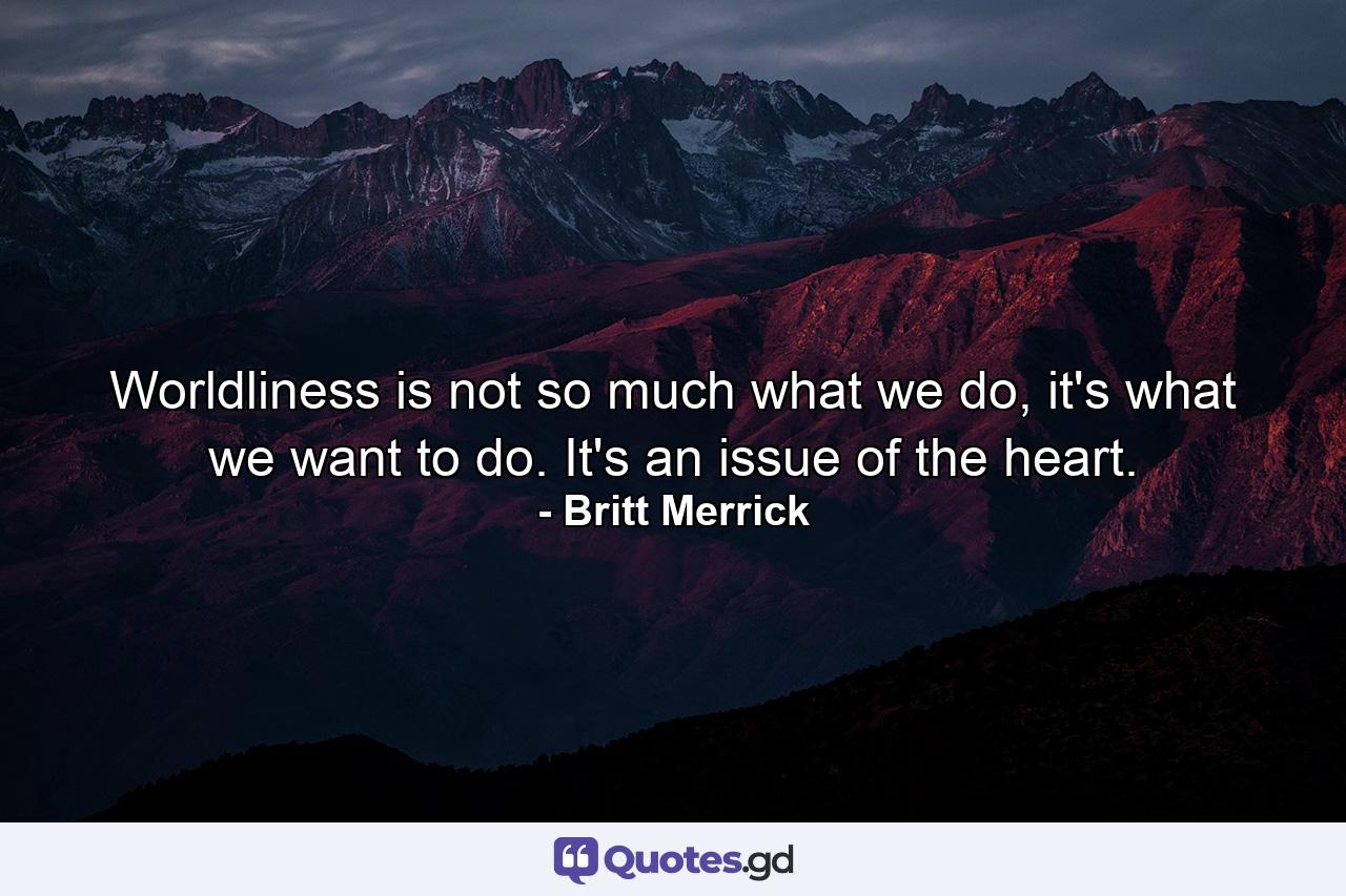 Worldliness is not so much what we do, it's what we want to do. It's an issue of the heart. - Quote by Britt Merrick