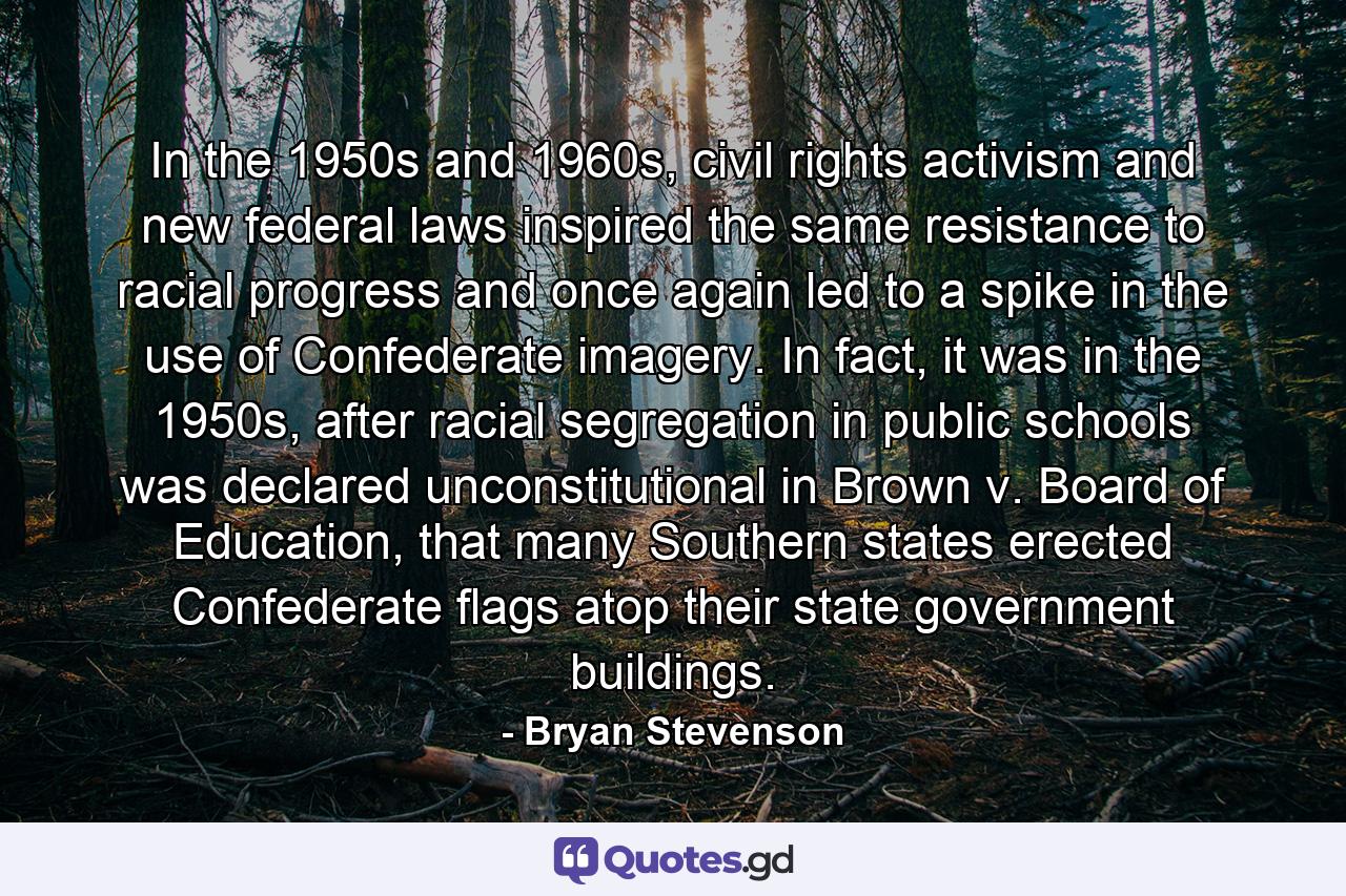 In the 1950s and 1960s, civil rights activism and new federal laws inspired the same resistance to racial progress and once again led to a spike in the use of Confederate imagery. In fact, it was in the 1950s, after racial segregation in public schools was declared unconstitutional in Brown v. Board of Education, that many Southern states erected Confederate flags atop their state government buildings. - Quote by Bryan Stevenson