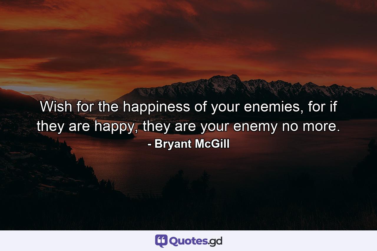 Wish for the happiness of your enemies, for if they are happy, they are your enemy no more. - Quote by Bryant McGill