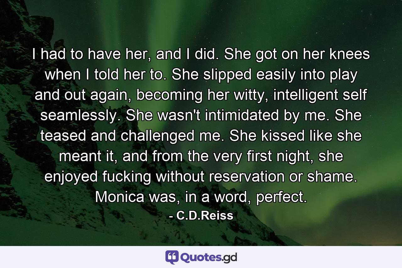 I had to have her, and I did. She got on her knees when I told her to. She slipped easily into play and out again, becoming her witty, intelligent self seamlessly. She wasn't intimidated by me. She teased and challenged me. She kissed like she meant it, and from the very first night, she enjoyed fucking without reservation or shame. Monica was, in a word, perfect. - Quote by C.D.Reiss