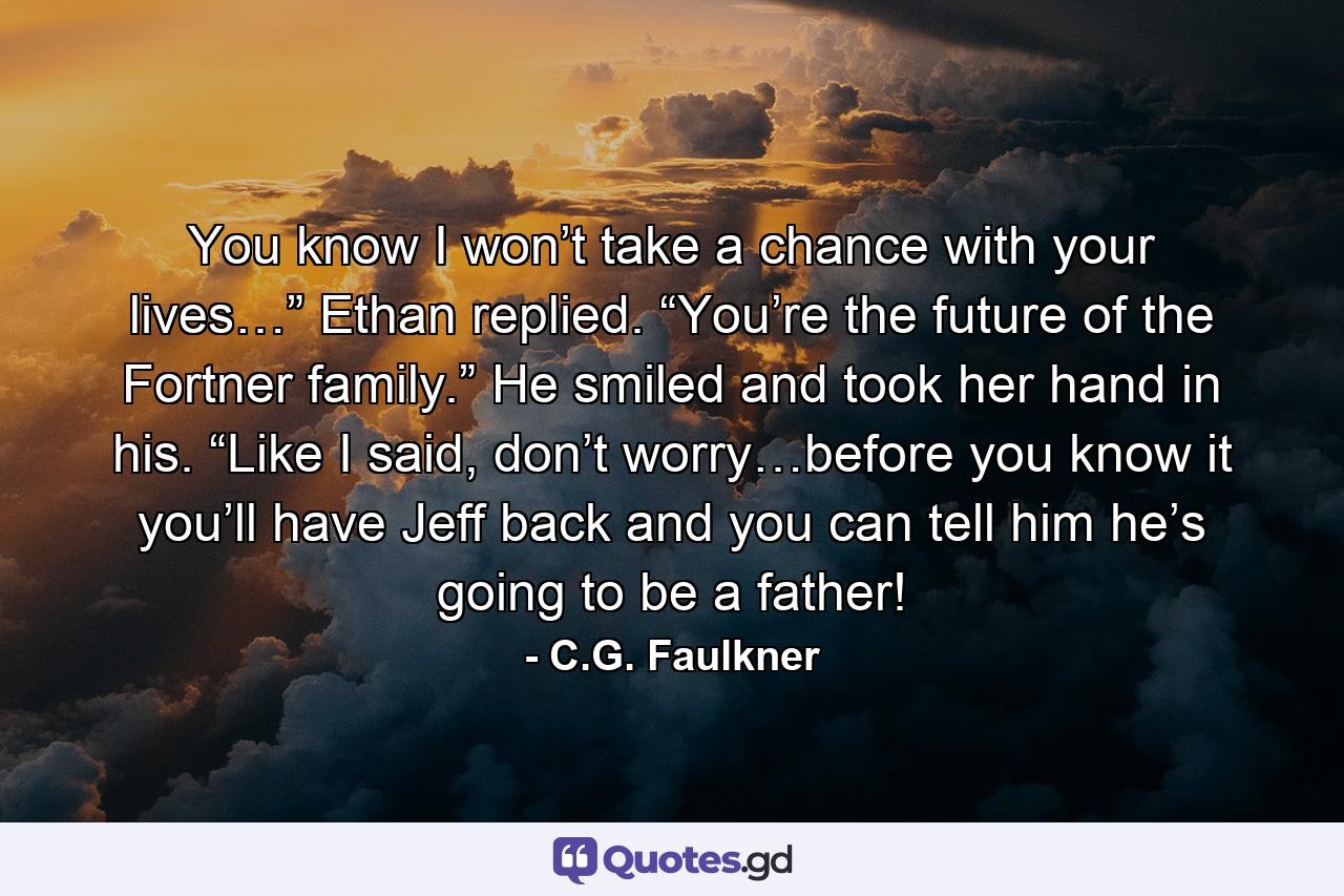 You know I won’t take a chance with your lives…” Ethan replied. “You’re the future of the Fortner family.” He smiled and took her hand in his. “Like I said, don’t worry…before you know it you’ll have Jeff back and you can tell him he’s going to be a father! - Quote by C.G. Faulkner