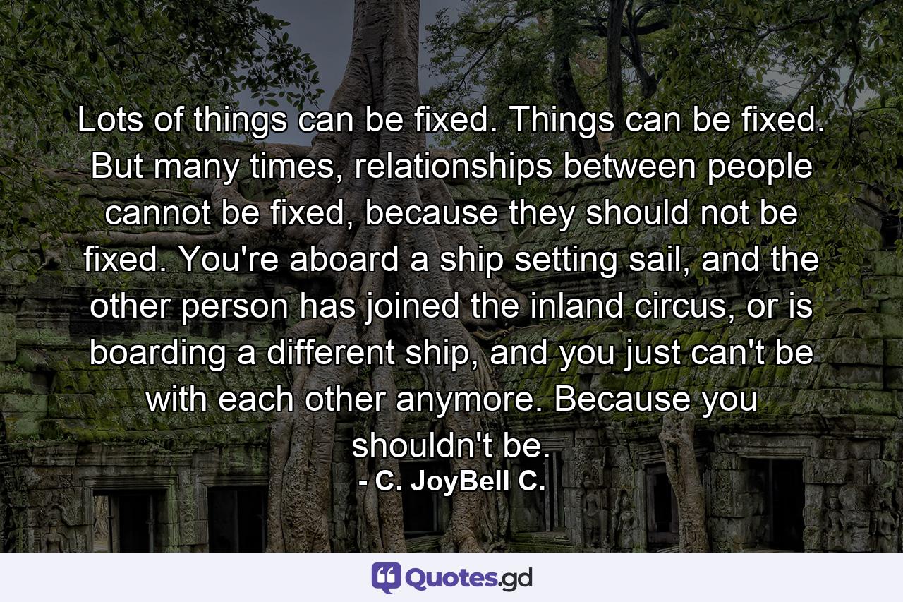 Lots of things can be fixed. Things can be fixed. But many times, relationships between people cannot be fixed, because they should not be fixed. You're aboard a ship setting sail, and the other person has joined the inland circus, or is boarding a different ship, and you just can't be with each other anymore. Because you shouldn't be. - Quote by C. JoyBell C.