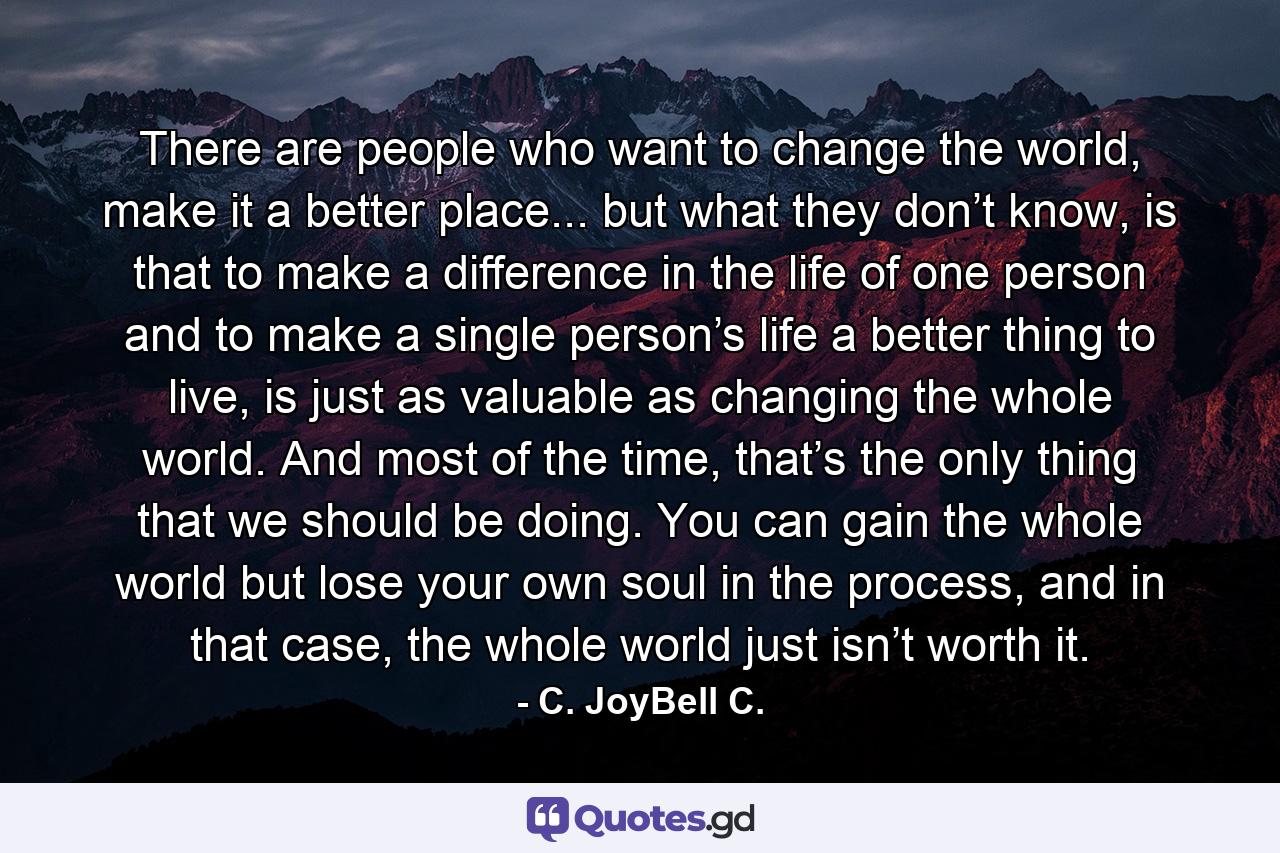 There are people who want to change the world, make it a better place... but what they don’t know, is that to make a difference in the life of one person and to make a single person’s life a better thing to live, is just as valuable as changing the whole world. And most of the time, that’s the only thing that we should be doing. You can gain the whole world but lose your own soul in the process, and in that case, the whole world just isn’t worth it. - Quote by C. JoyBell C.