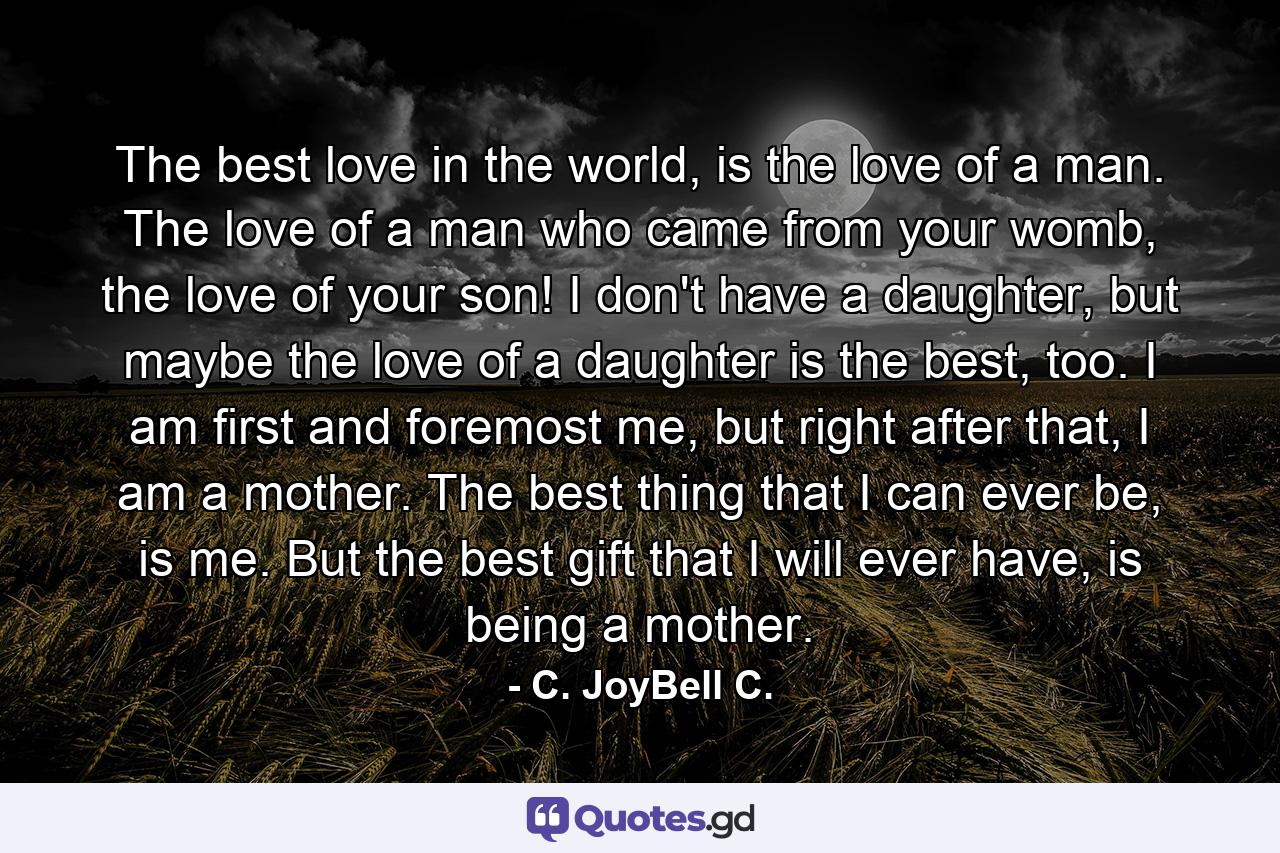 The best love in the world, is the love of a man. The love of a man who came from your womb, the love of your son! I don't have a daughter, but maybe the love of a daughter is the best, too. I am first and foremost me, but right after that, I am a mother. The best thing that I can ever be, is me. But the best gift that I will ever have, is being a mother. - Quote by C. JoyBell C.