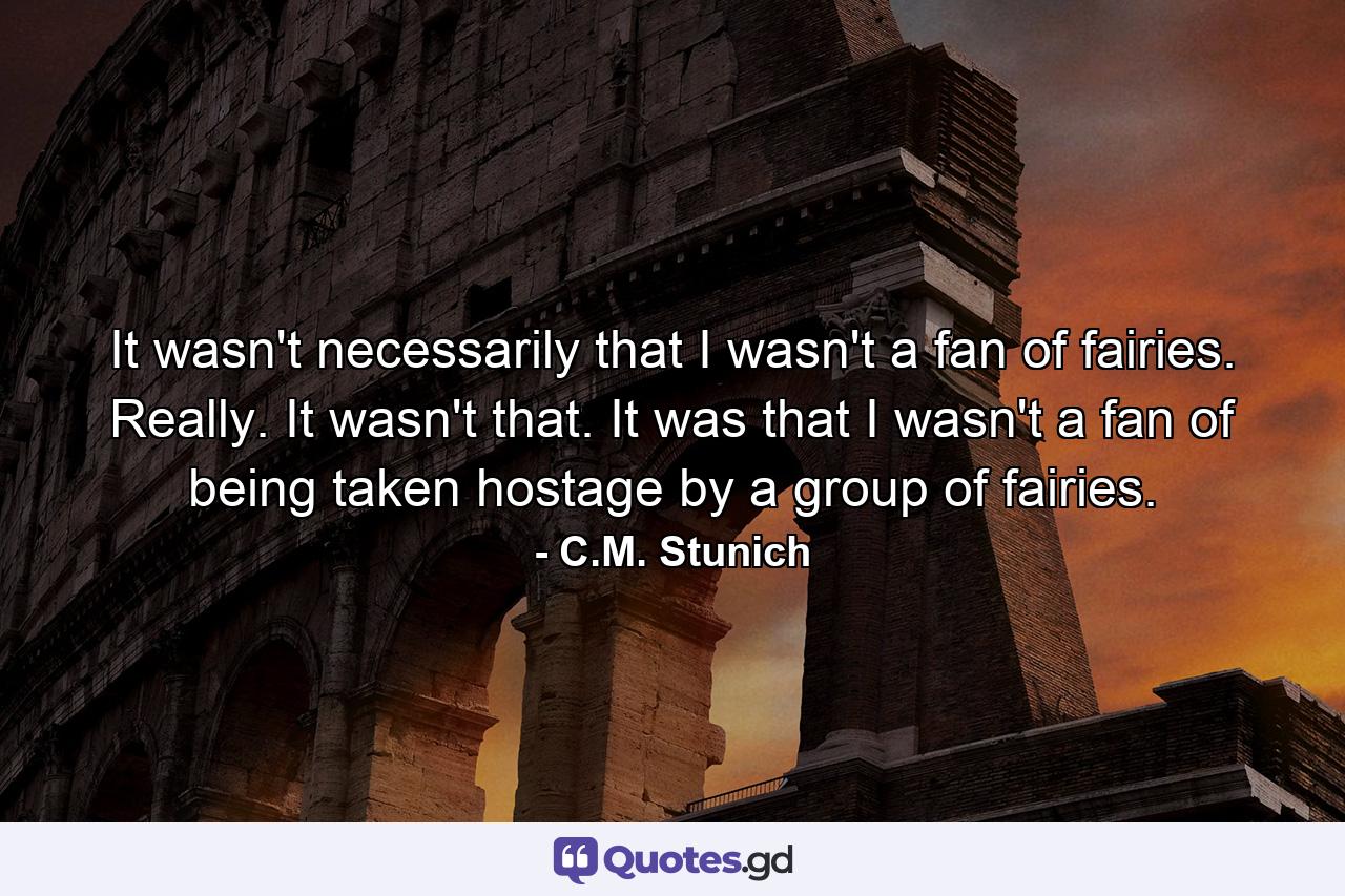 It wasn't necessarily that I wasn't a fan of fairies. Really. It wasn't that. It was that I wasn't a fan of being taken hostage by a group of fairies. - Quote by C.M. Stunich