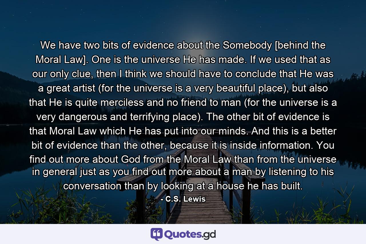 We have two bits of evidence about the Somebody [behind the Moral Law]. One is the universe He has made. If we used that as our only clue, then I think we should have to conclude that He was a great artist (for the universe is a very beautiful place), but also that He is quite merciless and no friend to man (for the universe is a very dangerous and terrifying place). The other bit of evidence is that Moral Law which He has put into our minds. And this is a better bit of evidence than the other, because it is inside information. You find out more about God from the Moral Law than from the universe in general just as you find out more about a man by listening to his conversation than by looking at a house he has built. - Quote by C.S. Lewis