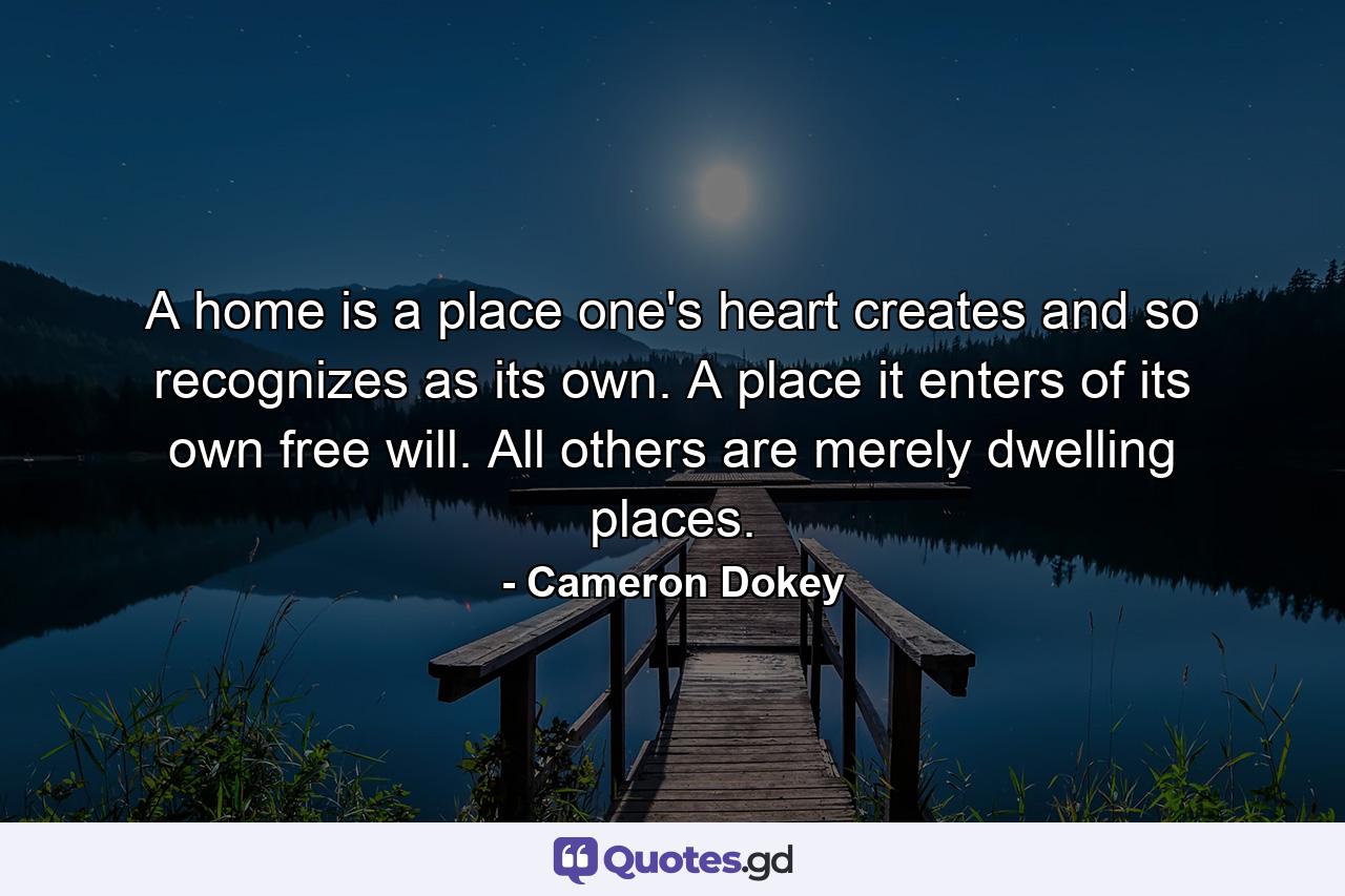 A home is a place one's heart creates and so recognizes as its own. A place it enters of its own free will. All others are merely dwelling places. - Quote by Cameron Dokey