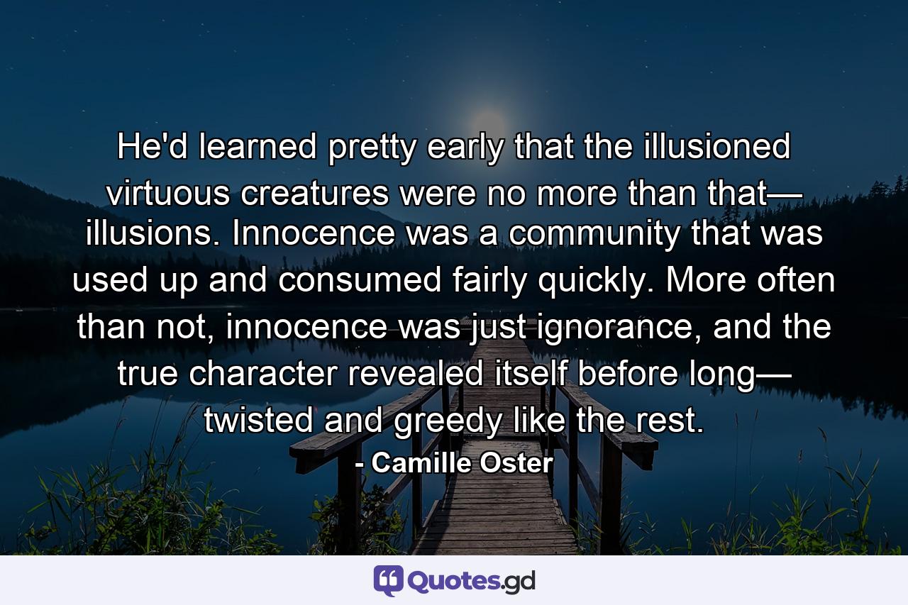 He'd learned pretty early that the illusioned virtuous creatures were no more than that— illusions. Innocence was a community that was used up and consumed fairly quickly. More often than not, innocence was just ignorance, and the true character revealed itself before long— twisted and greedy like the rest. - Quote by Camille Oster